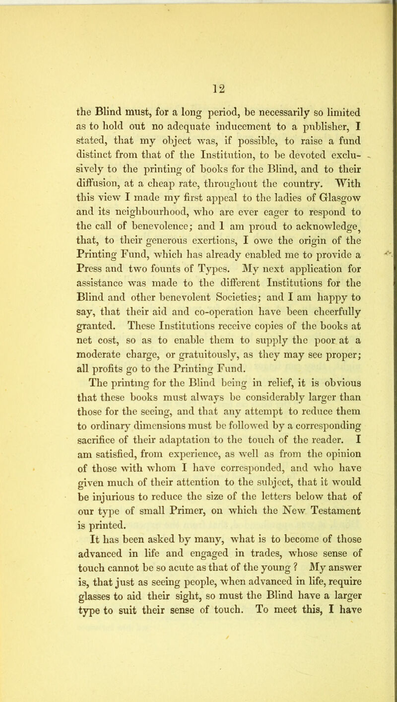 the Blind must, for a long period, be necessarily so limited as to hold out no adequate inducement to a publisher, I stated, that my object was, if possible, to raise a fund distinct from that of the Institution, to be devoted exclu- - sively to the printing of boohs for the Blind, and to their diffusion, at a cheap rate, throughout the country. With this view I made my first appeal to the ladies of Glasgow and its neighbourhood, who are ever eager to respond to the call of benevolence; and 1 am proud to acknowledge ? that, to their generous exertions, I owe the origin of the Printing Fund, which has already enabled me to provide a Press and two founts of Types. My next application for assistance was made to the different Institutions for the Blind and other benevolent Societies; and I am happy to say, that their aid and co-operation have been cheerfully granted. These Institutions receive copies of the books at net cost, so as to enable them to supply the poor at a moderate charge, or gratuitously, as they may see proper; all profits go to the Printing Fund. The printing for the Blind being in relief, it is obvious that these books must always be considerably larger than those for the seeing, and that any attempt to reduce them to ordinary dimensions must be followed by a corresponding sacrifice of their adaptation to the touch of the reader. I am satisfied, from experience, as well as from the opinion of those with whom I have corresponded, and who have given much of their attention to the subject, that it would be injurious to reduce the size of the letters below that of our type of small Primer, on which the New Testament is printed. It has been asked by many, what is to become of those advanced in life and engaged in trades, whose sense of touch cannot be so acute as that of the young ? My answer is, that just as seeing people, when advanced in life, require glasses to aid their sight, so must the Blind have a larger type to suit their sense of touch. To meet this, I have