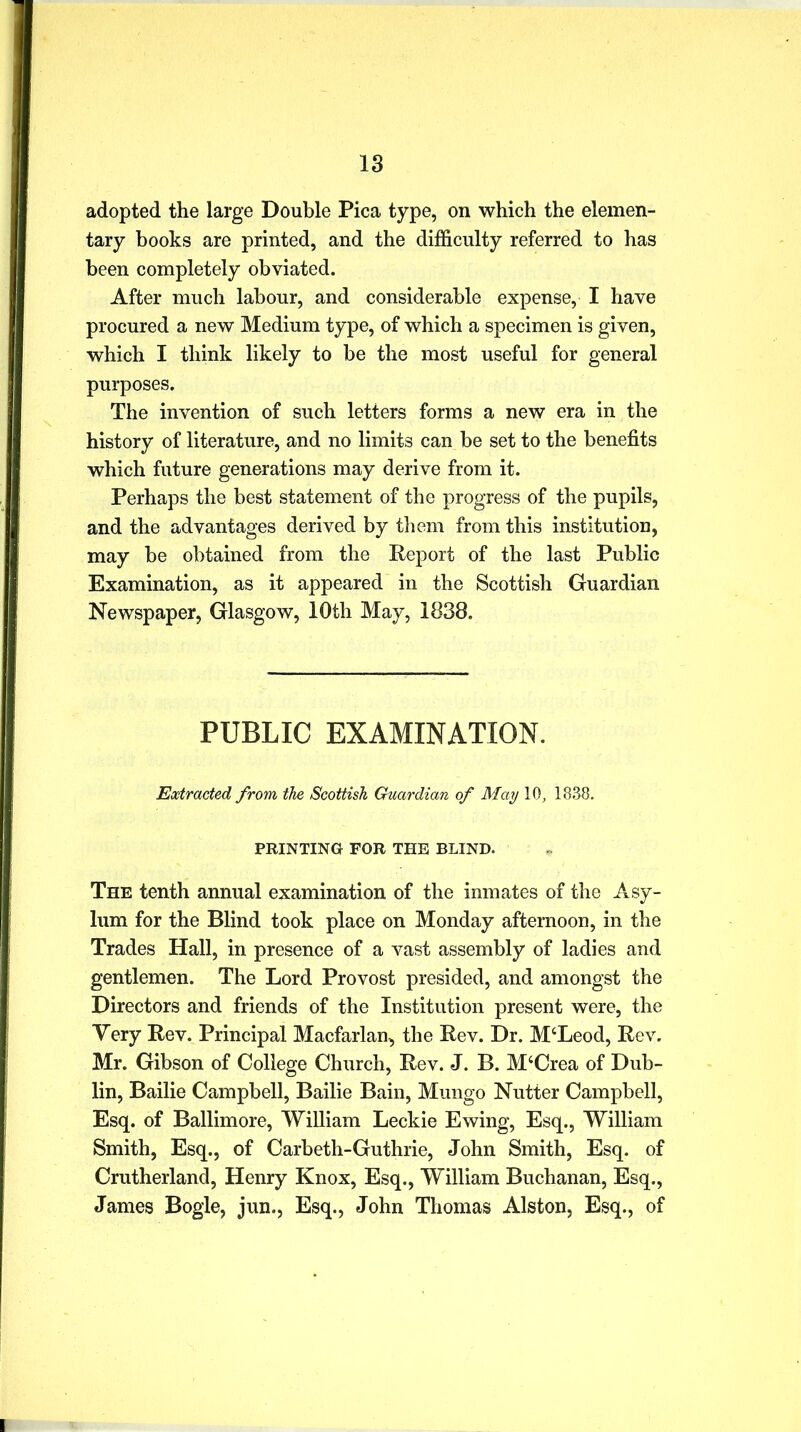 adopted the large Double Pica type, on which the elemen- tary books are printed, and the difficulty referred to has been completely obviated. After much labour, and considerable expense, I have procured a new Medium type, of which a specimen is given, which I think likely to be the most useful for general purposes. The invention of such letters forms a new era in the history of literature, and no limits can be set to the benefits which future generations may derive from it. Perhaps the best statement of the progress of the pupils, and the advantages derived by them from this institution, may be obtained from the Report of the last Public Examination, as it appeared in the Scottish Guardian Newspaper, Glasgow, 10th May, 1838. PUBLIC EXAMINATION. Extracted, from the Scottish Guardian of May 10, 1838. PRINTING FOR THE BLIND. The tenth annual examination of the inmates of the Asy- lum for the Blind took place on Monday afternoon, in the Trades Hall, in presence of a vast assembly of ladies and gentlemen. The Lord Provost presided, and amongst the Directors and friends of the Institution present were, the Very Rev. Principal Macfarlan, the Rev. Dr. M‘Leod, Rev. Mr. Gibson of College Church, Rev. J. B. M‘Crea of Dub- lin, Bailie Campbell, Bailie Bain, Mungo Nutter Campbell, Esq. of Ballimore, William Leckie Ewing, Esq., William Smith, Esq., of Carbeth-Guthrie, John Smith, Esq. of Crutherland, Henry Knox, Esq., William Buchanan, Esq., James Bogle, jun., Esq., John Thomas Alston, Esq., of