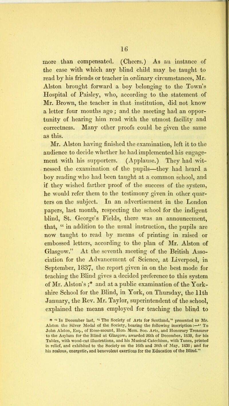 more than compensated. (Cheers.) As an instance of the ease with which any blind child may be taught to read by his friends or teacher in ordinary circumstances, Mr. Alston brought forward a boy belonging to the Town’s Hospital of Paisley, who, according to the statement of Mr. Brown, the teacher in that institution, did not know a letter four months ago; and the meeting had an oppor- tunity of hearing him read with the utmost facility and correctness. Many other proofs could be given the same as this. Mr. Alston having finished the examination, left it to the audience to decide whether he had implemented his engage- ment with his supporters. (Applause.) They had wit- nessed the examination of the pupils—they had heard a boy reading who had been taught at a common school, and if they wished farther proof of the success of the system, he would refer them to the testimony given in other quar- ters on the subject. In an advertisement in the London papers, last month, respecting the school for the indigent blind, St. George’s Fields, there was an announcement, that, “ in addition to the usual instruction, the pupils are now taught to read by means of printing in raised or embossed letters, according to the plan of Mr. Alston of Glasgow.” At the seventh meeting of the British Asso- ciation for the Advancement of Science, at Liverpool, in September, 1837, the report given in on the best mode for teaching the Blind gives a decided preference to this system of Mr. Alston’s ;* and at a public examination of the York- shire School for the Blind, in York, on Thursday, the 11th January, the Rev. Mr. Taylor, superintendent of the school, explained the means employed for teaching the blind to * “ In December last, The Society of Arts for Scotland, ” presented to Mr. Alston the Silver Medal of the Society, bearing the following inscription:—“ To John Alston, Esq., of Rose-mount, Hon. Mem. Soc. Arts, and Honorary Treasurer to the Asylum for the Blind at Glasgow, awarded 26th of December, 1838, for his Tables, with wood-cut illustrations, and his Musical Catechism, with Tunes, printed in relief, and exhibited to the Society on the 16th and 30th of May, 1838; and for his zealous, energetic, and benevolent exertions for the Education of the Blind.11