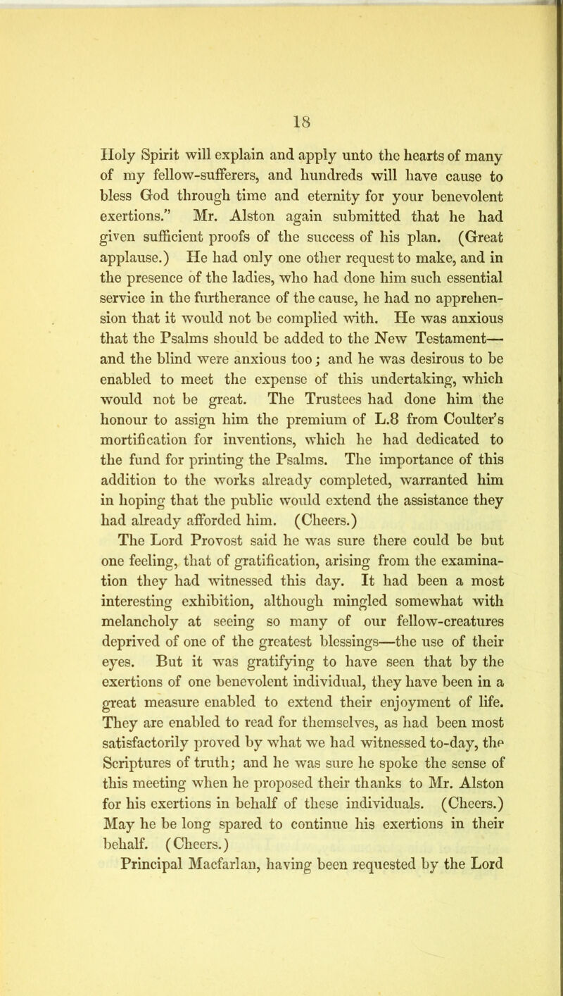 Holy Spirit will explain and apply unto the hearts of many of my fellow-sufferers, and hundreds will have cause to bless God through time and eternity for your benevolent exertions.” Mr. Alston again submitted that he had given sufficient proofs of the success of his plan. (Great applause.) He had only one other request to make, and in the presence of the ladies, who had done him such essential service in the furtherance of the cause, he had no apprehen- sion that it would not be complied with. He was anxious that the Psalms should be added to the New Testament— and the blind were anxious too; and he was desirous to be enabled to meet the expense of this undertaking, which would not be great. The Trustees had done him the honour to assign him the premium of L.8 from Coulter’s mortification for inventions, which he had dedicated to the fund for printing the Psalms. The importance of this addition to the works already completed, warranted him in hoping that the public would extend the assistance they had already afforded him. (Cheers.) The Lord Provost said he was sure there could be but one feeling, that of gratification, arising from the examina- tion they had witnessed this day. It had been a most interesting exhibition, although mingled somewhat with melancholy at seeing so many of our fellow-creatures deprived of one of the greatest blessings—the use of their eyes. But it was gratifying to have seen that by the exertions of one benevolent individual, they have been in a great measure enabled to extend their enjoyment of life. They are enabled to read for themselves, as had been most satisfactorily proved by what we had witnessed to-day, the Scriptures of truth; and he was sure he spoke the sense of this meeting when he proposed their thanks to Mr. Alston for his exertions in behalf of these individuals. (Cheers.) May he be long spared to continue his exertions in their behalf. (Cheers.) Principal Macfarlan, having been requested by the Lord