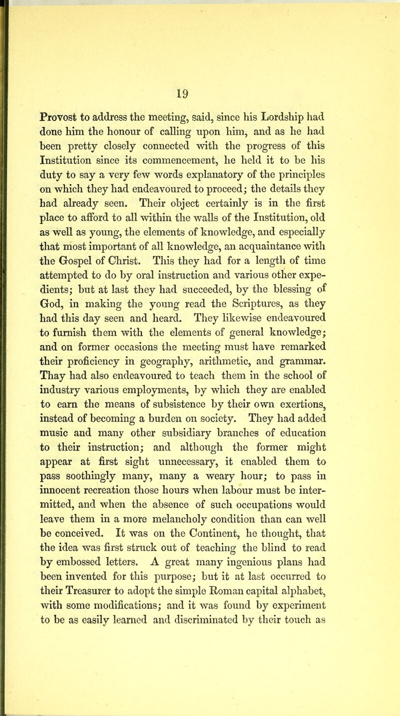 Provost to address the meeting, said, since his Lordship had done him the honour of calling upon him, and as he had been pretty closely connected with the progress of this Institution since its commencement, he held it to be his duty to say a very few words explanatory of the principles on which they had endeavoured to proceed; the details they had already seen. Their object certainly is in the first place to afford to all within the walls of the Institution, old as well as young, the elements of knowledge, and especially that most important of all knowledge, an acquaintance with the Gospel of Christ. This they had for a length of time attempted to do by oral instruction and various other expe- dients; but at last they had succeeded, by the blessing of God, in making the young read the Scriptures, as they had this day seen and heard. They likewise endeavoured to furnish them with the elements of general knowledge; and on former occasions the meeting must have remarked their proficiency in geography, arithmetic, and grammar. Thay had also endeavoured to teach them in the school of industry various employments, by which they are enabled to earn the means of subsistence by their own exertions, instead of becoming a burden on society. They had added music and many other subsidiary branches of education to their instruction; and although the former might appear at first sight unnecessary, it enabled them to pass soothingly many, many a weary hour; to pass in innocent recreation those hours when labour must be inter- mitted, and when the absence of such occupations would leave them in a more melancholy condition than can well be conceived. It was on the Continent, he thought, that the idea was first struck out of teaching the blind to read by embossed letters. A great many ingenious plans had been invented for this purpose; but it at last occurred to their Treasurer to adopt the simple Roman capital alphabet, with some modifications; and it was found by experiment to be as easily learned and discriminated by their touch as