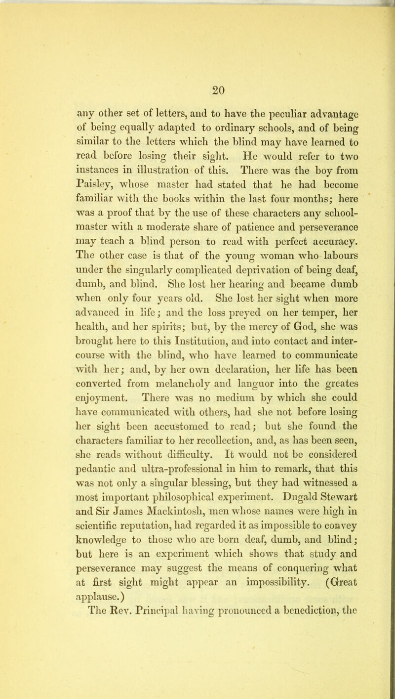 any other set of letters, and to have the peculiar advantage of being equally adapted to ordinary schools, and of being similar to the letters which the blind may have learned to read before losing their sight. He would refer to two instances in illustration of this. There was the boy from Paisley, whose master had stated that he had become familiar with the books within the last four months; here was a proof that by the use of these characters any school- master with a moderate share of patience and perseverance may teach a blind person to read with perfect accuracy. The other case is that of the young woman who labours under the singularly complicated deprivation of being deaf, dumb, and blind. She lost her hearing and became dumb when only four years old. She lost her sight when more advanced in life; and the loss preyed on her temper, her health, and her spirits; but, by the mercy of God, she was brought here to this Institution, and into contact and inter- course with the blind, who have learned to communicate with her; and, by her own declaration, her life has been converted from melancholy and languor into the greates enjoyment. There was no medium by which she could have communicated with others, had she not before losing her sight been accustomed to read; but she found the characters familiar to her recollection, and, as has been seen, she reads without difficulty. It would not be considered pedantic and ultra-professional in him to remark, that this was not only a singular blessing, but they had witnessed a most important philosophical experiment. Dugald Stewart and Sir James Mackintosh, men whose names were high in scientific reputation, had regarded it as impossible to convey knowledge to those who are born deaf, dumb, and blind; but here is an experiment which shows that study and perseverance may suggest the means of conquering what at first sight might appear an impossibility. (Great applause.) The Rev. Principal having pronounced a benediction, the