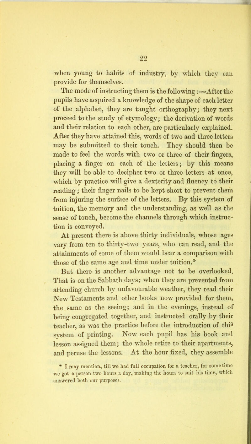 when young to habits of industry, by which they can provide for themselves. The mode of instructing them is the following:—After the pupils have acquired a knowledge of the shape of each letter of the alphabet, they are taught orthography; they next proceed to the study of etymology; the derivation of words and their relation to each other, are particularly explained. After they have attained this, words of two and three letters may be submitted to their touch. They should then be made to feel the words with two or three of their fingers, placing a finger on each of the letters; by this means they will be able to decipher two or three letters at once, which by practice will give a dexterity and fluency to their reading; their finger nails to be kept short to prevent them from injuring the surface of the letters. By this system of tuition, the memory and the understanding, as well as the sense of touch, become the channels through which instruc- tion is conveyed. At present there is above thirty individuals, whose ages vary from ten to thirty-two years, who can read, and the attainments of some of them would bear a comparison with those of the same age and time under tuition.* But there is another advantage not to be overlooked. That is on the Sabbath days; when they are prevented from attending church by unfavourable weather, they read their New Testaments and other books now provided for them, the same as the seeing; and in the evenings, instead of being congregated together, and instructed orally by their teacher, as was the practice before the introduction of this system of printing. Now each pupil has his book and lesson assigned them; the whole retire to their apartments, and peruse the lessons. At the hour fixed, they assemble * I may mention, till we had full occupation for a teacher, for some time we got a person two hours a day, making the hours to suit his time, which answered both our purposes.