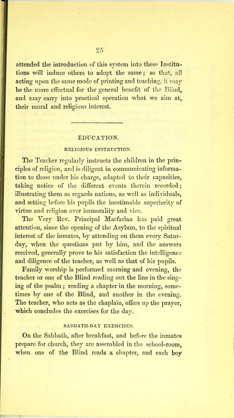 attended the introduction of this system into these Institu- tions will induce others to adopt the same; so that, all acting upon the same mode of printing and teaching, it may be the more effectual for the general benefit of the Blind, and may carry into practical operation what we aim at, their moral and religious interest. EDUCATION. RELIGIOUS INSTRUCTION. The Teacher regularly instructs the children in the prin- ciples of religion, and is diligent in communicating informa- tion to those under his charge, adapted to their capacities, taking notice of the different events therein recorded; illustrating them as regards nations, as well as individuals, and setting before his pupils the inestimable superiority of virtue and religion over immorality and vice. The Very Rev. Principal Macfarlan has paid great attention, since the opening of the Asylum, to the spiritual interest of the inmates, by attending on them every Satur- day, when the questions put by him, and the answers received, generally prove to his satisfaction the intelligence and diligence of the teacher, as well as that of his pupils. Family worship is performed morning and evening, the teacher or one of the Blind reading out the line in the sing- ing of the psalm; reading a chapter in the morning, some- times by one of the Blind, and another in the evening. The teacher, who acts as the chaplain, offers up the prayer, which concludes the exercises for the day. SABBATH-D A.Y EXERCISES. On the Sabbath, after breakfast, and before the inmates prepare for church, they are assembled in the school-room, when one of the Blind reads a chapter, and each boy