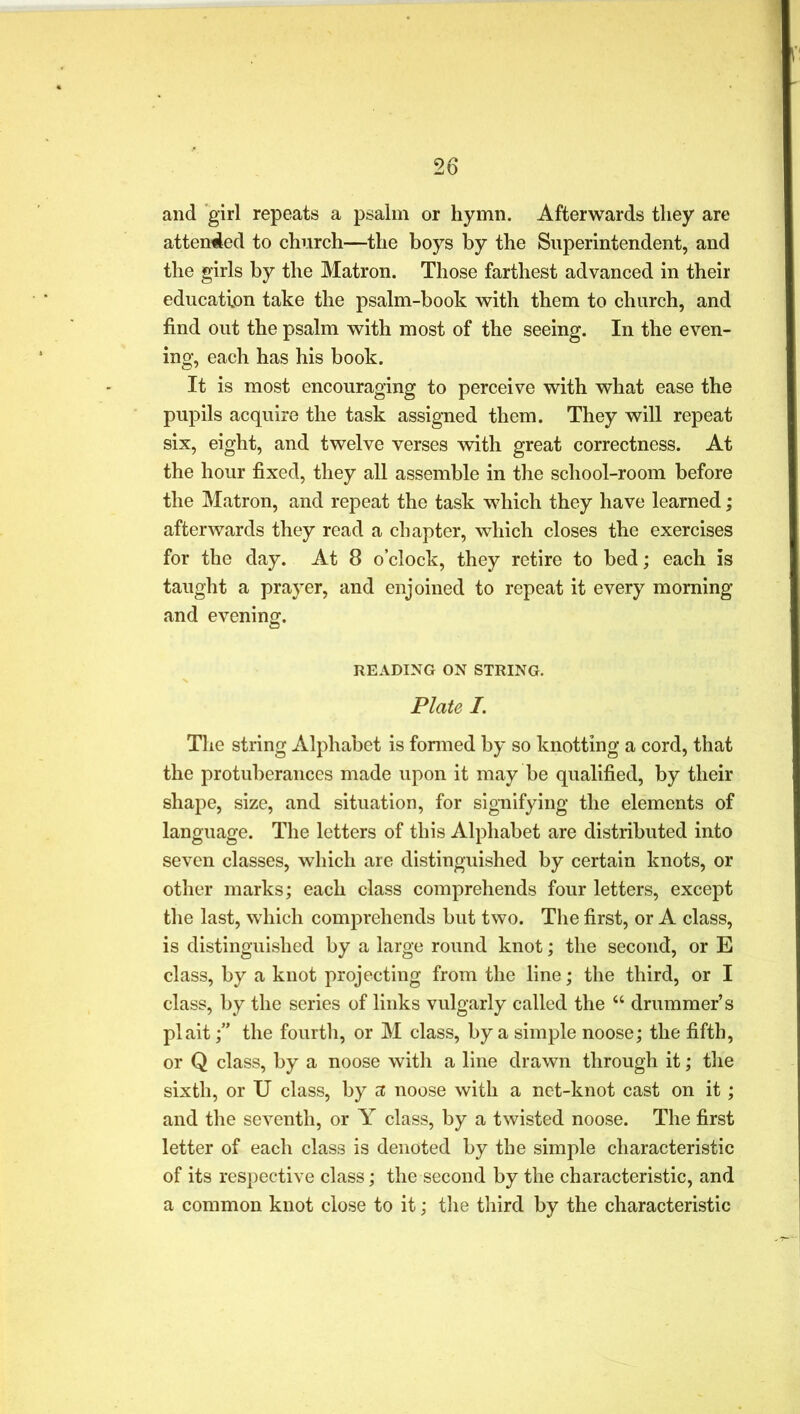 and girl repeats a psalm or hymn. Afterwards they are attended to church—the boys by the Superintendent, and the girls by the Matron. Those farthest advanced in their education take the psalm-book with them to church, and find out the psalm with most of the seeing. In the even- ing, each has his book. It is most encouraging to perceive with what ease the pupils acquire the task assigned them. They will repeat six, eight, and twelve verses with great correctness. At the hour fixed, they all assemble in the school-room before the Matron, and repeat the task which they have learned; afterwards they read a chapter, which closes the exercises for the day. At 8 o’clock, they retire to bed; each is taught a prayer, and enjoined to repeat it every morning and evening. READING ON STRING. Plate I. The string Alphabet is formed by so knotting a cord, that the protuberances made upon it may be qualified, by their shape, size, and situation, for signifying the elements of language. The letters of this Alphabet are distributed into seven classes, which are distinguished by certain knots, or other marks; each class comprehends four letters, except the last, which comprehends but two. The first, or A class, is distinguished by a large round knot; the second, or E class, by a knot projecting from the line; the third, or I class, by the series of links vulgarly called the “ drummer’s plaitthe fourth, or M class, by a simple noose; the fifth, or Q class, by a noose with a line drawn through it; the sixth, or U class, by a; noose with a net-knot cast on it; and the seventh, or Y class, by a twisted noose. The first letter of each class is denoted by the simple characteristic of its respective class; the second by the characteristic, and a common knot close to it; the third by the characteristic