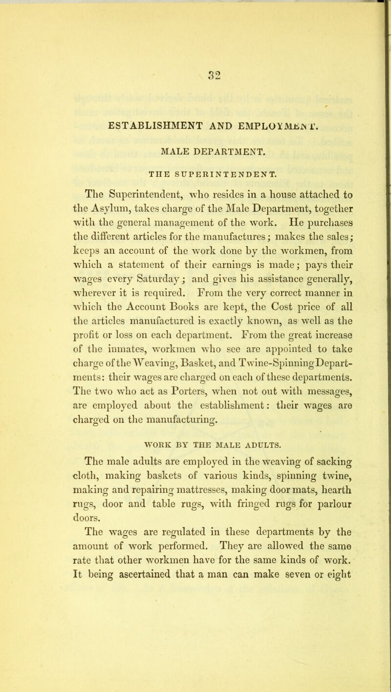 ESTABLISHMENT AND EMPLOYMEJN 1\ MALE DEPARTMENT. THE SUPERINTENDENT. The Superintendent, who resides in a house attached to the Asylum, takes charge of the Male Department, together with the general management of the work. He purchases the different articles for the manufactures; makes the sales; keeps an account of the work done by the workmen, from which a statement of their earnings is made; pays their wages every Saturday; and gives his assistance generally, wherever it is required. From the very correct manner in which the Account Books are kept, the Cost price of all the articles manufactured is exactly known, as well as the profit or loss on each department. From the great increase of the inmates, workmen who see are appointed to take charge of the Weaving, Basket, and Twine-Spinning Depart- ments: their wages are charged on each of these departments. The two who act as Porters, when not out with messages, are employed about the establishment: their wages are charged on the manufacturing. WORK BY THE MALE ADULTS. The male adults are employed in the weaving of sacking cloth, making baskets of various kinds, spinning twine, making and repairing mattresses, making door mats, hearth rugs, door and table rugs, with fringed rugs for parlour doors. The wages are regulated in these departments by the amount of work performed. They are allowed the same rate that other workmen have for the same kinds of work. It being ascertained that a man can make seven or eight