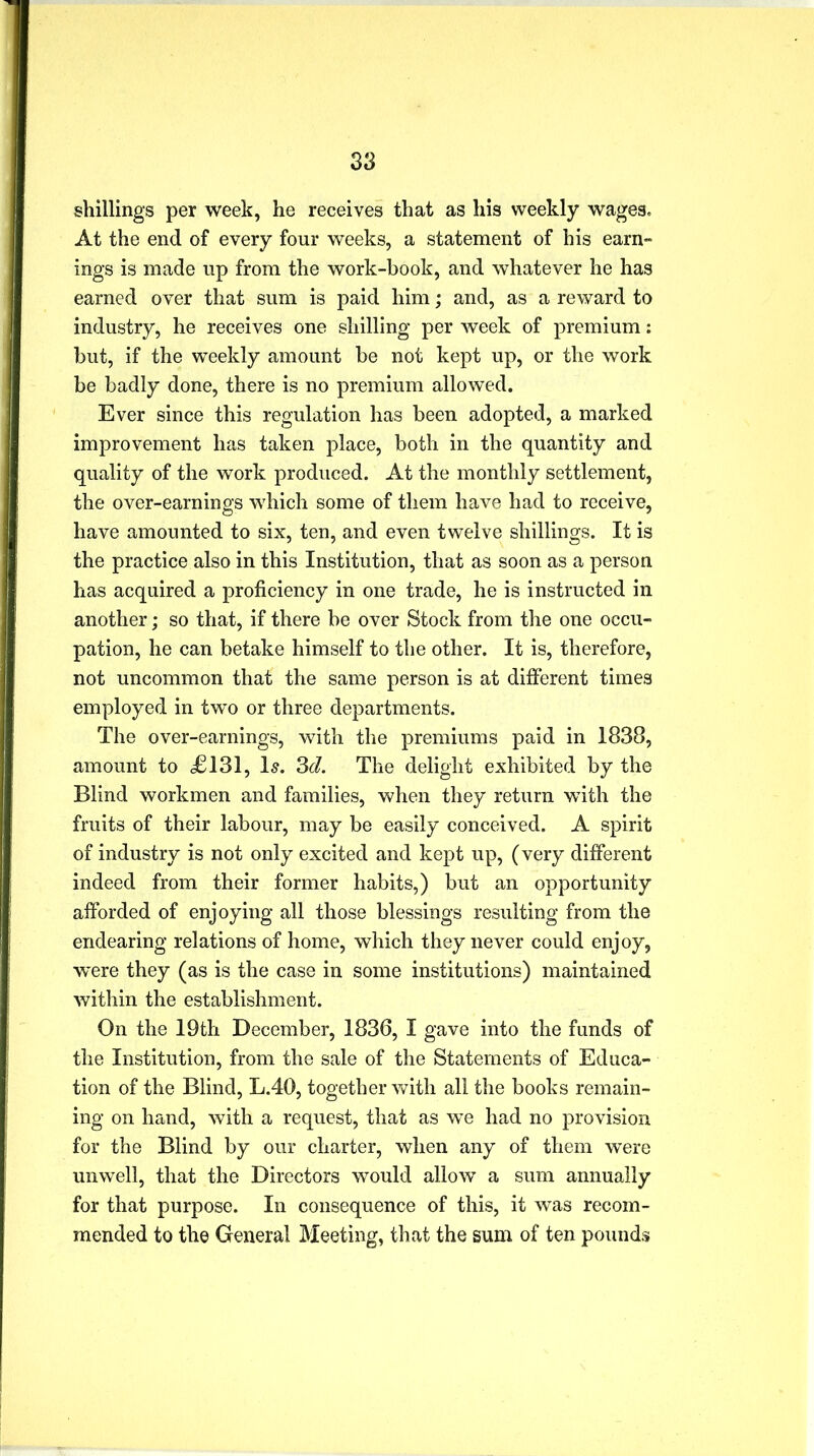 shillings per week, he receives that as his weekly wages. At the end of every four weeks, a statement of his earn- ings is made up from the work-book, and whatever he has earned over that sum is paid him; and, as a reward to industry, he receives one shilling per week of premium: but, if the weekly amount be not kept up, or the work be badly done, there is no premium allowed. Ever since this regulation has been adopted, a marked improvement has taken place, both in the quantity and quality of the work produced. At the monthly settlement, the over-earnings which some of them have had to receive, have amounted to six, ten, and even twelve shillings. It is the practice also in this Institution, that as soon as a person has acquired a proficiency in one trade, he is instructed in another; so that, if there be over Stock from the one occu- pation, he can betake himself to the other. It is, therefore, not uncommon that the same person is at different times employed in two or three departments. The over-earnings, with the premiums paid in 1838, amount to £131, Is. 3d. The delight exhibited by the Blind workmen and families, when they return with the fruits of their labour, may be easily conceived. A spirit of industry is not only excited and kept up, (very different indeed from their former habits,) but an opportunity afforded of enjoying all those blessings resulting from the endearing relations of home, which they never could enjoy, wnre they (as is the case in some institutions) maintained within the establishment. On the 19th December, 1836, I gave into the funds of the Institution, from the sale of the Statements of Educa- tion of the Blind, L.40, together with all the books remain- ing on hand, with a request, that as we had no provision for the Blind by our charter, when any of them were unwell, that the Directors would allow a sum annually for that purpose. In consequence of this, it was recom- mended to the General Meeting, that the sum of ten pounds