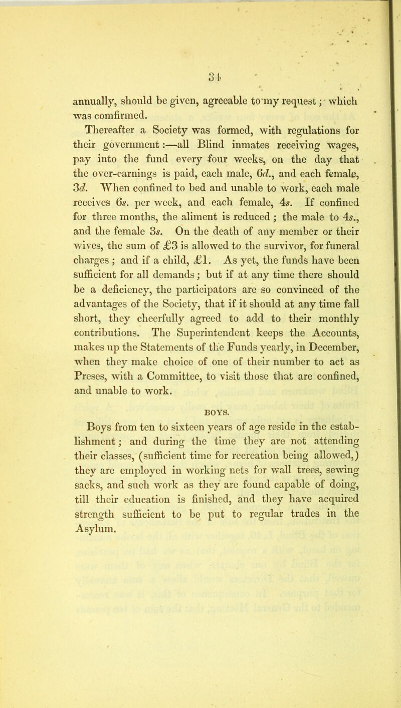Q i ot annually, should be given, agreeable tomy request; which was comfirmed. Thereafter a Society was formed, with regulations for their government:—all Blind inmates receiving wages, pay into the fund every four weeks, on the day that the over-earnings is paid, each male, 6J., and each female, 3d. When confined to bed and unable to work, each male receives 65. per week, and each female, 4s. If confined for three months, the aliment is reduced; the male to 4s., and the female 3s. On the death of any member or their wives, the sum of £3 is allowed to the survivor, for funeral charges ; and if a child, £1. As yet, the funds have been sufficient for all demands; but if at any time there should be a deficiency, the participators are so convinced of the advantages of the Society, that if it should at any time fall short, they cheerfully agreed to add to their monthly contributions. The Superintendent keeps the Accounts, makes up the Statements of the Funds yearly, in December, when they make choice of one of their number to act as Preses, with a Committee, to visit those that are confined, and unable to work. BOYS. Boys from ten to sixteen years of age reside in the estab- lishment ; and during the time they are not attending their classes, (sufficient time for recreation being allowed,) they are employed in working nets for wall trees, sewing sacks, and such work as they are found capable of doing, till their education is finished, and they have acquired strength sufficient to be put to regular trades in the Asylum.