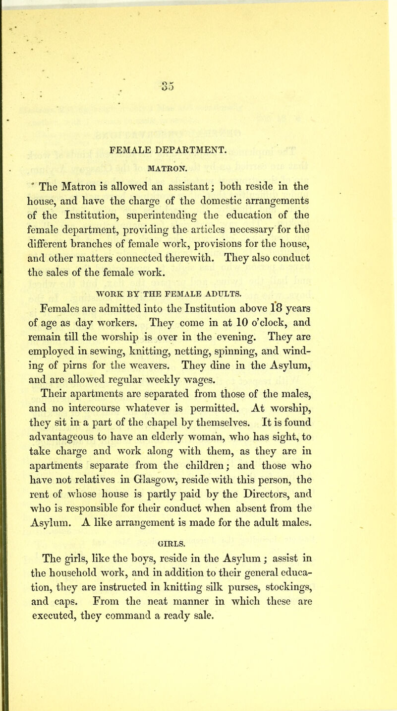 FEMALE DEPARTMENT. MATRON. ’ The Matron is allowed an assistant; both reside in the house, and have the charge of the domestic arrangements of the Institution, superintending the education of the female department, providing the articles necessary for the different branches of female work, provisions for the house, and other matters connected therewith. They also conduct the sales of the female work. WORK BY THE FEMALE ADULTS. Females are admitted into the Institution above 18 years of age as day workers. They come in at 10 o’clock, and remain till the worship is over in the evening. They are employed in sewing, knitting, netting, spinning, and wind- ing of pirns for the weavers. They dine in the Asylum, and are allowed regular weekly wages. Their apartments are separated from those of the males, and no intercourse whatever is permitted. At worship, they sit in a part of the chapel by themselves. It is found advantageous to have an elderly woman, who has sight, to take charge and work along with them, as they are in apartments separate from the children; and those who have not relatives in Glasgow, reside with this person, the rent of whose house is partly paid by the Directors, and who is responsible for their conduct when absent from the Asylum. A like arrangement is made for the adult males. GIRLS. The girls, like the boys, reside in the Asylum; assist in the household work, and in addition to their general educa- tion, they are instructed in knitting silk purses, stockings, and caps. From the neat manner in which these are executed, they command a ready sale.
