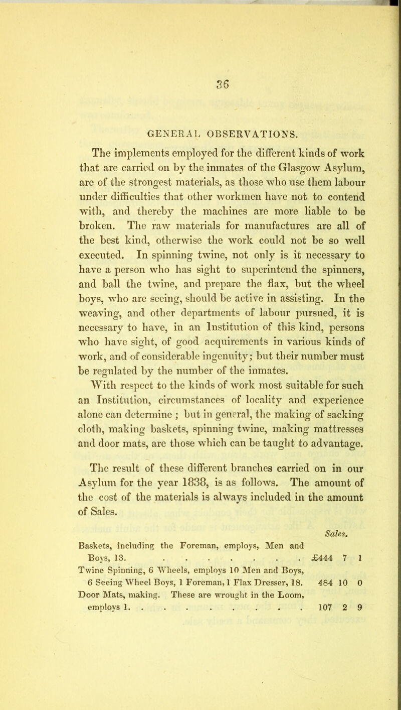 GENERAL OBSERVATIONS. The implements employed for the different kinds of work that are carried on by the inmates of the Glasgow Asylum, are of the strongest materials, as those who use them labour under difficulties that other workmen have not to contend with, and thereby the machines are more liable to be broken. The raw materials for manufactures are all of the best kind, otherwise the work could not be so well executed. In spinning twine, not only is it necessary to have a person who has sight to superintend the spinners, and ball the twine, and prepare the flax, but the wheel boys, who are seeing, should be active in assisting. In the weaving, and other departments of labour pursued, it is necessary to have, in an Institution of this kind, persons who have sight, of good acquirements in various kinds of work, and of considerable ingenuity; but their number must be regulated by the number of the inmates. With respect to the kinds of work most suitable for such an Institution, circumstances of locality and experience alone can determine ; but in general, the making of sacking cloth, making baskets, spinning twine, making mattresses and door mats, are those which can be taught to advantage. The result of these different branches carried on in our Asylum for the year 1838, is as follows. The amount of the cost of the materials is always included in the amount of Sales. Sales. Baskets, including the Foreman, employs, Men and Boys, 13. £444 7 1 Twine Spinning, 6 Wheels, employs 10 Men and Boys, 6 Seeing Wheel Boys, 1 Foreman, 1 Flax Dresser, 18. 484 10 0 Door Mats, making. These are wrought in the Loom, employs 1 107 2 9