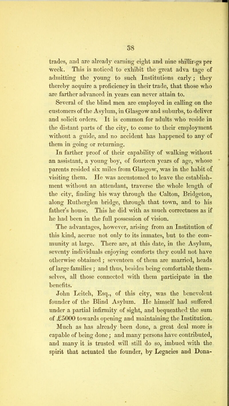 trades, and are already earning eight and nine shillirigs per week. This is noticed to exhibit the great adva tage of admitting the young to such Institutions early; they thereby acquire a proficiency in their trade, that those who are farther advanced in years can never attain to. Several of the blind men are employed in calling on the customers of the Asylum, in Glasgow and suburbs, to deliver and solicit orders. It is common for adults who reside in the distant parts of the city, to come to their employment without a guide, and no accident has happened to any of them in going or returning. In farther proof of their capability of walking without an assistant, a young boy, of fourteen years of age, whose parents resided six miles from Glasgow, was in the habit of visiting them. He was accustomed to leave the establish- ment without an attendant, traverse the whole length of the city, finding his way through the (Jalton, Bridgeton, along Rutherglen bridge, through that town, and to his fathers house. This he did with as much correctness as if he had been in the full possession of vision. The advantages, however, arising from an Institution of this kind, accrue not only to its inmates, but to the com- munity at large. There are, at this date, in the Asylum, seventy individuals enjoying comforts they could not have otherwise obtained; seventeen of them are married, heads of large families; and thus, besides being comfortable them- selves, all those connected with them participate in the benefits. John Leitch, Esq., of this city, was the benevolent founder of the Blind Asylum. He himself had suffered under a partial infirmity of sight, and bequeathed the sum of £5000 towards opening and maintaining the Institution. Much as has already been done, a great deal more is capable of being done; and many persons have contributed, and many it is trusted will still do so, imbued with the spirit that actuated the founder, by Legacies and Dona-