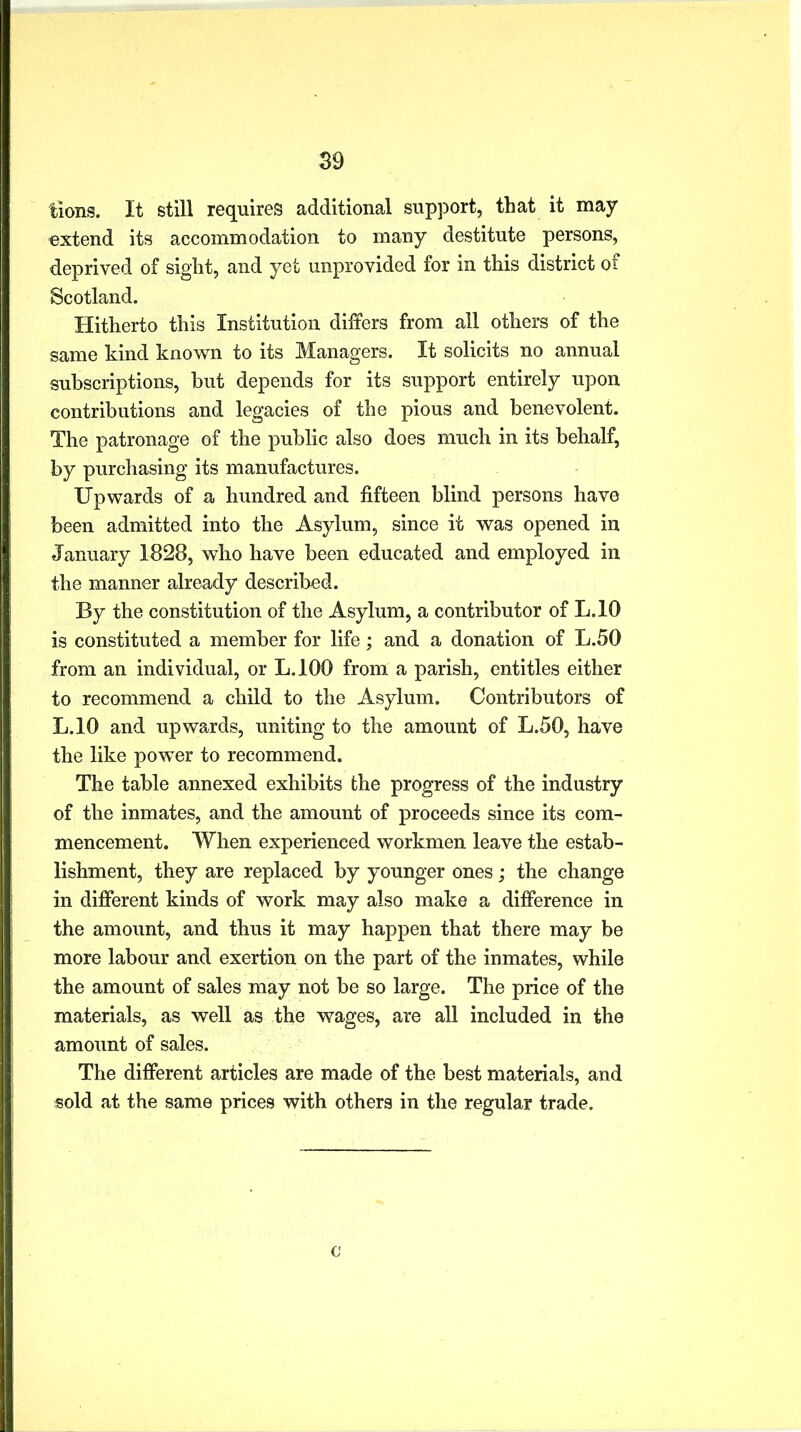 tions. It still requires additional support, that it may extend its accommodation to many destitute persons, deprived of sight, and yet unprovided for in this district of Scotland. Hitherto this Institution differs from all others of the same kind known to its Managers. It solicits no annual subscriptions, but depends for its support entirely upon contributions and legacies of the pious and benevolent. The patronage of the public also does much in its behalf, by purchasing its manufactures. Upwards of a hundred and fifteen blind persons have been admitted into the Asylum, since it was opened in January 1828, who have been educated and employed in the manner already described. By the constitution of the Asylum, a contributor of L.10 is constituted a member for life; and a donation of L.50 from an individual, or L.100 from a parish, entitles either to recommend a child to the Asylum. Contributors of L.10 and upwards, uniting to the amount of L.50, have the like powder to recommend. The table annexed exhibits the progress of the industry of the inmates, and the amount of proceeds since its com- mencement. When experienced workmen leave the estab- lishment, they are replaced by younger ones; the change in different kinds of work may also make a difference in the amount, and thus it may happen that there may be more labour and exertion on the part of the inmates, while the amount of sales may not be so large. The price of the materials, as well as the wages, are all included in the amount of sales. The different articles are made of the best materials, and sold at the same prices with others in the regular trade. c