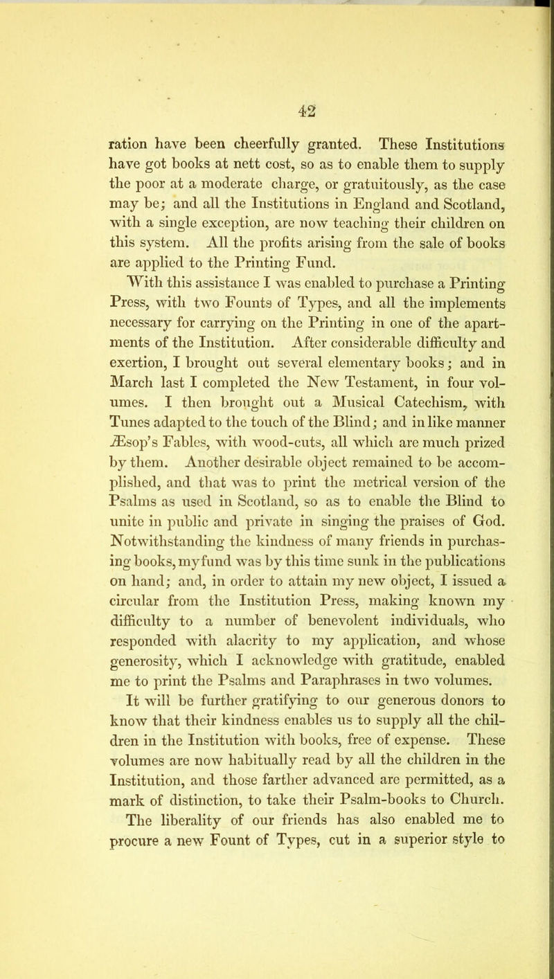 ration have been cheerfully granted. These Institutions have got books at nett cost, so as to enable them to supply the poor at a moderate charge, or gratuitously, as the case may be; and all the Institutions in England and Scotland, with a single exception, are now teaching their children on this system. All the profits arising from the sale of books are applied to the Printing Fund. With this assistance I was enabled to purchase a Printing Press, with two Founts of Types, and all the implements necessary for carrying on the Printing in one of the apart- ments of the Institution. After considerable difficulty and exertion, I brought out several elementary books; and in March last I completed the New Testament, in four vol- umes. I then brought out a Musical Catechism, with Tunes adapted to the touch of the Blind; and in like manner JEsop’s Fables, with wood-cuts, all which are much prized by them. Another desirable object remained to be accom- plished, and that was to print the metrical version of the Psalms as used in Scotland, so as to enable the Blind to unite in public and private in singing the praises of God. Notwithstanding the kindness of many friends in purchas- ing books, my fund was by this time sunk in the publications on hand; and, in order to attain my new object, I issued a> circular from the Institution Press, making known my difficulty to a number of benevolent individuals, who responded with alacrity to my application, and whose generosity, which I acknowledge with gratitude, enabled me to print the Psalms and Paraphrases in two volumes. It will be further gratifying to our generous donors to know that their kindness enables us to supply all the chil- dren in the Institution with books, free of expense. These volumes are now habitually read by all the children in the Institution, and those farther advanced are permitted, as a mark of distinction, to take their Psalm-books to Church. The liberality of our friends has also enabled me to procure a new Fount of Types, cut in a superior style to
