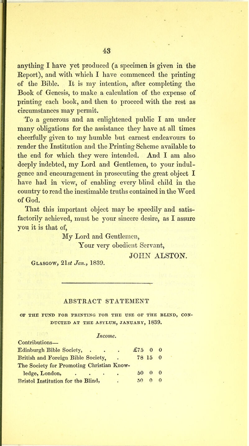 anything I have yet produced (a specimen is given in the Report), and with which I have commenced the printing of the Bible. It is my intention, after completing the Book of Genesis, to make a calculation of the expense of printing each book, and then to proceed with the rest as circumstances may permit. To a generous and an enlightened public I am under many obligations for the assistance they have at all times cheerfully given to my humble but earnest endeavours to render the Institution and the Printing Scheme available to the end for which they were intended. And I am also deeply indebted, my Lord and Gentlemen, to your indul- gence and encouragement in prosecuting the great object I have had in view, of enabling every blind child in the country to read the inestimable truths contained in the Word of God. That this important object may be speedily and satis- factorily achieved, must be your sincere desire, as I assure you it is that of, My Lord and Gentlemen, Your very obedient Servant, JOHN ALSTON. Glasgow, 21s# Jan., 1839. ABSTRACT STATEMENT OF THE FUND FOR PRINTING FOR THE USE OF THE BLIND, CON- DUCTED AT THE ASYLUM, JANUARY, 1839. Income. Contributions— Edinburgh Bible Society, . . . £75 0 0 British and Foreign Bible Society, . 78 15 0 The Society for Promoting Christian Know- ledge, London, .... 50 0 0 Bristol Institution for the Blind, . 50 0 0