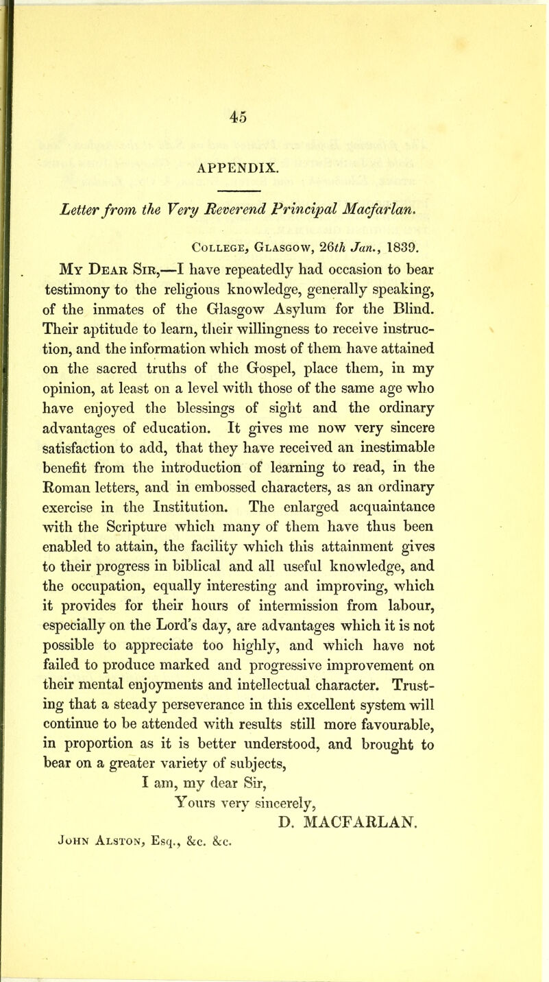 APPENDIX. Letter from the Very Reverend Principal Macfarlan. College, Glasgow, 26th Jan., 1839. My Dear Sir,—I have repeatedly had occasion to bear testimony to the religious knowledge, generally speaking, of the inmates of the Glasgow Asylum for the Blind. Their aptitude to learn, their willingness to receive instruc- tion, and the information which most of them have attained on the sacred truths of the Gospel, place them, in my opinion, at least on a level with those of the same age who have enjoyed the blessings of sight and the ordinary advantages of education. It gives me now very sincere satisfaction to add, that they have received an inestimable benefit from the introduction of learning to read, in the Roman letters, and in embossed characters, as an ordinary exercise in the Institution. The enlarged acquaintance with the Scripture which many of them have thus been enabled to attain, the facility which this attainment gives to their progress in biblical and all useful knowledge, and the occupation, equally interesting and improving, which it provides for their hours of intermission from labour, especially on the Lords day, are advantages which it is not possible to appreciate too highly, and which have not failed to produce marked and progressive improvement on their mental enjoyments and intellectual character. Trust- ing that a steady perseverance in this excellent system will continue to be attended with results still more favourable, in proportion as it is better understood, and brought to bear on a greater variety of subjects, I am, my dear Sir, Yours very sincerely, D. MACFARLAN, John Alston, Esq., &c. &c.
