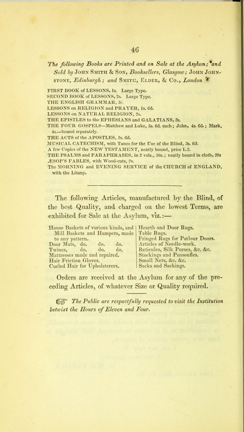 The following Books are Printed and on Sale at the Asylum;%and Sold by John Smith & Son, Booksellers, Glasgow; John John-- stone, Edinburgh ; and Smith, Elder, & Co., London FIRST BOOK of LESSONS, Is. Large Type. SECOND BOOK of LESSONS, 2s. Large Type. THE ENGLISH GRAMMAR, 5s, LESSONS on RELIGION and PRAYER, Is. Gd. LESSONS on NATURAL RELIGION, 2s. THE EPISTLES to the EPHESIANS and GALATIANS, 3s. THE FOUR GOSPELS—Matthew and Luke, 5s. 6d. each; John, 4s. 6d.; Mark, 4s.—bound separately. THE ACTS of the APOSTLES, 5s. Gd. MUSICAL CATECHISM, with Tunes for the Use of the Blind, 3s. 6d. A few Copies of the NEW TESTAMENT, neatly bound, price L.2. THE PSALMS and PARAPHRASES, in 2 vols., 16s.; neatly bound in cloth, 20s JESOP’S FABLES, with Wood-cuts, 2s. The MORNING and EVENING SERVICE of the CHURCH of ENGLAND, with the Litany. The following Articles, manufactured by the Blind, of the best Quality, and charged on the lowest Terms, are exhibited for Sale at the Asylum, viz.:— House Baskets of various kinds, and Mill Baskets and Hampers, made to any pattern. Door Mats, do. do. do. Twines, do. do. do. Mattresses made and repaired. Hair Friction Gloves. Curled Hair for Upholsterers. Hearth and Door Rugs. Table Rugs. Fringed Rugs for Parlour Doors. Articles of Needle-work. Reticules, Silk Purses, &c. &c. Stockings and Pansoufles. Small Nets, &c. &c. Sacks and Sackings. Orders are received at the Asylum for any of the pre- ceding Articles, of whatever Size or Quality required. I^IT The Public are respectfully requested to visit the Institution betwixt the Hours of Eleven and Four.
