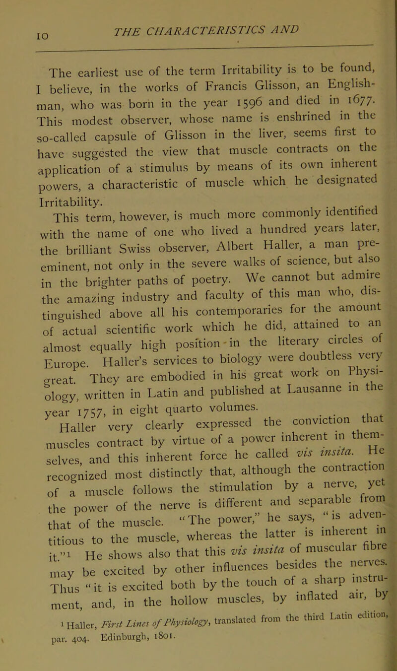 The earliest use of the term Irritability is to be found, I believe, in the works of Francis Glisson, an English- man, who was born in the year 1596 and died in 1677. This modest observer, whose name is enshrined in the so-called capsule of Glisson in the liver, seems first to have suggested the view that muscle contracts on the application of a stimulus by means of its own inherent powers, a characteristic of muscle which he designated Irritability. This term, however, is much more commonly identified with the name of one who lived a hundred years later, the brilliant Swiss observer, Albert Haller, a man pre- eminent, not only in the severe walks of science, but also in the brighter paths of poetry. We cannot but admire the amazing industry and faculty of this man who, dis- tinguished above all his contemporaries for the amount of actual scientific work which he did, attained to an almost equally high position-in the literary circles o Europe. Haller’s services to biology were doubtless very crreat They are embodied in his great work on Physi- ology, written in Latin and published at Lausanne in the year 1757, in eight quarto volumes. Haller very clearly expressed the conviction tia muscles contract by virtue of a power inherent in them- selves and this inherent force he called vis insita. e recognized most distinctly that, although the contraction of a muscle follows the stimulation by a nerve ye the power of the nerve is different and separable from Sat of the muscle. “The power,” he says, “is adven- titious to the muscle, whereas the latter is j it”' He shows also that this vis insita of muscular fib may be excited by other influences besides the nerves. Thus “ it is excited both by the touch of a sharp mstn- ment, and, in the hollow muscles, by inflated am, by I Haller, First Lina ,/P^UoUig,, from the third Latin edition, par. 404. Edinburgh, 1801.