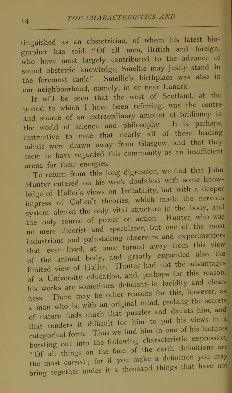 H tinguished as an obstetrician, of whom his latest bio- grapher has said, “Of all men, British and foreign, who have most largely contributed to the advance of sound obstetric knowledge, Smellie may justly stand in the foremost rank.” Smellie’s birthplace was also in our neighbourhood, namely, in or near Lanark. It will be seen that the west of Scotland, at the period to which I have been referring, was the centre and source of an extraordinary amount of brilliancy in the world of science and philosophy. It is, perhaps, instructive to note that nearly all of these leading minds were drawn away from Glasgow, and that they seem to have regarded this community as an insufficient arena for their energies. To return from this long digression, we find that John Hunter entered on his work doubtless with some know- ledge of Haller’s views on Irritability, but with a deepei impress of Cullen’s theories, which made the nervous system almost the only vital structure in the body, and the only source of power or action. Hunter, who was no mere theorist and speculator, but one of the most industrious and painstaking observers and experimenters that ever lived, at once turned away from this view of the animal body, and greatly expanded also limited view of Haller. Hunter had not the advantages of a University education, and, perhaps for this reason, his works are sometimes deficient- m lucidity and clear- ness There may be other reasons for this, however, a man who is, with an original mind, probing the secrets of nature finds much that puzzles and daunts him, an that renders it difficult for him to put his views in a categorical form. Thus we find him in one of his lecture! bursting out into the following characteristic expression, «of all things on the face of the earth defin.t.ons are U ^ , . fm. if vou make a definition you may the most cuise thousand things that have not bring together under it a thousand unug