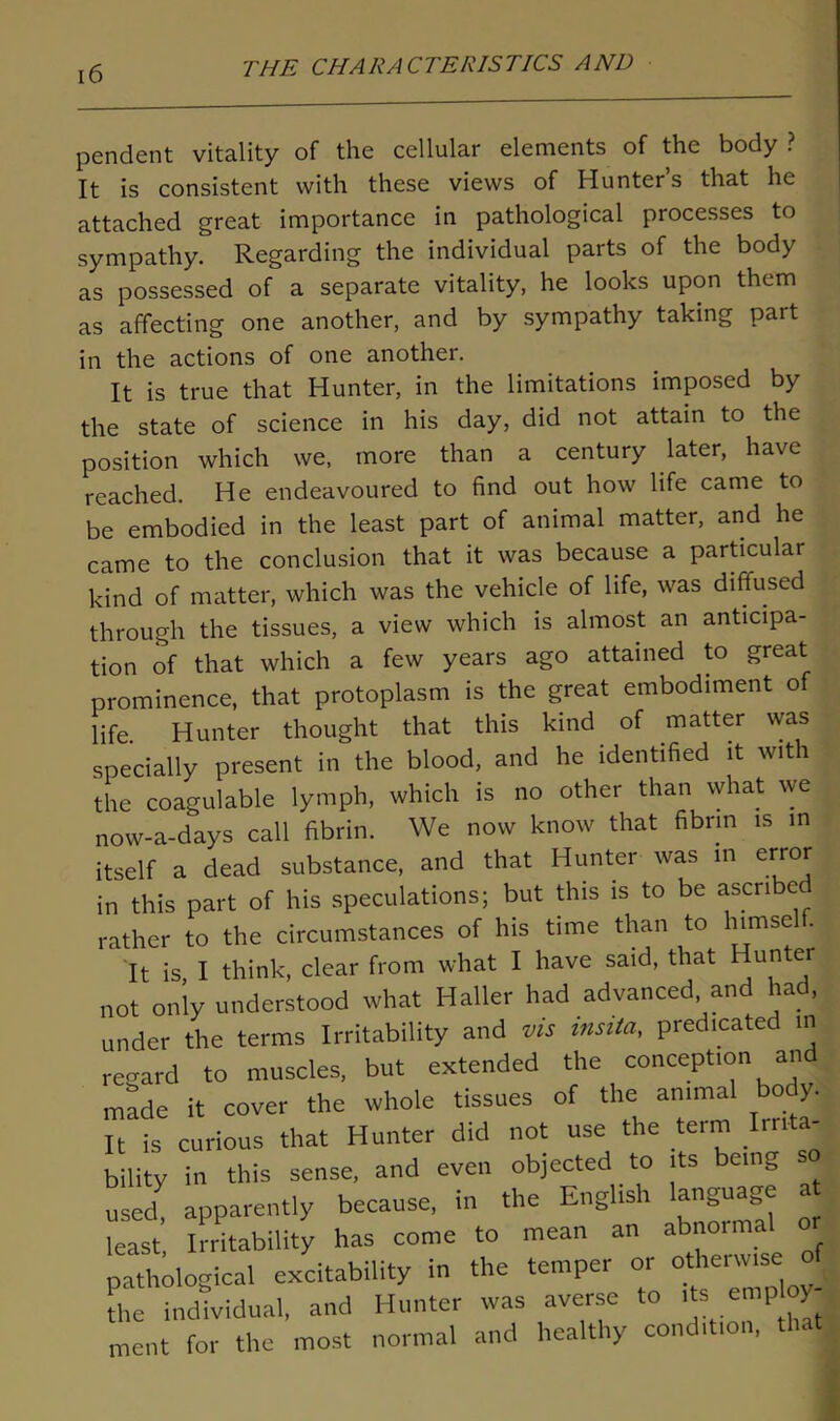 pendent vitality of the cellular elements of the body ? It is consistent with these views of Hunter’s that he attached great importance in pathological processes to sympathy. Regarding the individual parts of the body as possessed of a separate vitality, he looks upon them as affecting one another, and by sympathy taking part in the actions of one another. It is true that Hunter, in the limitations imposed by the state of science in his day, did not attain to the position which we, more than a century later, have reached. He endeavoured to find out how life came to be embodied in the least part of animal matter, and he came to the conclusion that it was because a particular kind of matter, which was the vehicle of life, was diffused through the tissues, a view which is almost an anticipa- tion of that which a few years ago attained to great prominence, that protoplasm is the great embodiment of life. Hunter thought that this kind of matter was specially present in the blood, and he identified it with the coagulable lymph, which is no other than what we now-a-days call fibrin. We now know that fibrin is in itself a dead substance, and that Hunter was in error in this part of his speculations; but this is to be ascribe rather to the circumstances of his time than to himsel . It is I think, clear from what I have said, that unter not only understood what Haller had advanced and had, under the terms Irritability and vis insita, predicated in regard to muscles, but extended the conception and made it cover the whole tissues of the animal bo y. It is curious that Hunter did not use the term Irrita- bility in this sense, and even objected to its being nsec apparently because, in the English language at least, Irritability has come to mean an abnormal o pathological excitability in the temper or otherwise o the individual, and Hunter was averse to ^ employ- ment for the most normal and healthy condition, that