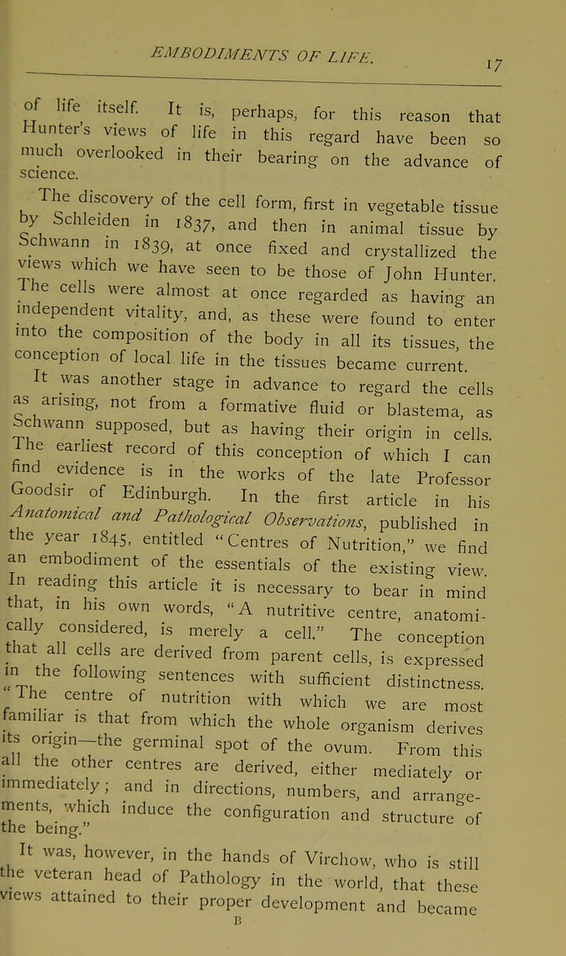 17 of life itself. It is, perhaps, for this reason that Hunters views of life in this regard have been so much overlooked in their bearing on the advance of science. The discovery of the cell form, first in vegetable tissue y c i eiden in 1837, and then in animal tissue by ciuann in 1839, at once fixed and crystallized the views which we have seen to be those of John Hunter. I he cells were almost at once regarded as having an independent vitality, and, as these were found to enter into the composition of the body in all its tissues, the conception of local life in the tissues became current. it was another stage in advance to regard the cells as arising, not from a formative fluid or blastema, as ochwann supposed, but as having their origin in cells. The earliest record of this conception of which I can nd evidence is in the works of the late Professor Goodsm of Edinburgh. In the first article in his natomical and Pathological Observations, published in the year 1845, entitled “Centres of Nutrition,” we find an embodiment of the essentials of the existing view, n reading this article it is necessary to bear in mind that, m his own words, “A nutritive centre, anatomi- cally considered, is merely a cell.” The conception that all cells are derived from parent cells, is expressed in the following sentences with sufficient distinctness. The centre of nutrition with which we are most familiar is that from which the whole organism derives its origin—the germinal spot of the ovum. From this all the other centres are derived, either mediately or immediately; and in directions, numbers, and arrange- ments, which induce the configuration and structure of the being.” It was, however, in the hands of Virchow, who is still he veteran head of Pathology in the world, that these views attained to their proper development and became 13
