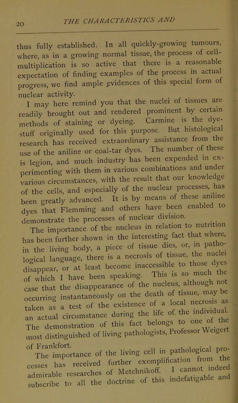 thus fully established. In all quickly-growing tumours, where, as in a growing normal tissue, the process of cell- multiplication is so active that there is a reasonable expectation of finding examples of the process in actual progress, we find ample evidences of this special form of nuclear activity. I may here remind you that the nuclei of tissues aie readily brought out and rendered prominent by certain methods of staining or dyeing. Carmine is. the dye- stuff originally used for this purpose. But histological research has received extraordinary assistance from the use of the aniline or coal-tar dyes. The number of these is legion, and much industry has been expended in ex- perimenting with them in various combinations and unc ei various circumstances, with the result that our knowledge of the cells, and especially of the nuclear processes, has been greatly advanced. It is by means of these aniline dyes that Flemming and others have been enabled to demonstrate the processes of nuclear division. The importance of the nucleus in relation to nutrition has been further shown in the interesting fact that where, in the living body, a piece of tissue dies, or, in patho- logical language, there is a necrosis of tissue, the nuclei disappear or at least become inaccessible to those dyes of wTiTl have been speaking. This is so much the case that the disappearance of the nucleus, although not occurring instantaneously on the death of tissue, may be taken as a test of the existence of a local necrosis a an actual circumstance during the life of. the individual The demonstration of this fact belongs to one of the most distinguished of living pathologists, Professor Weiger Th^importance of the living cell in pathological pro- cesses has received further exemplification from t admirable researches of Metchnikoff. I cannot indeed subscribe to all the doctrine of this indefatigable and