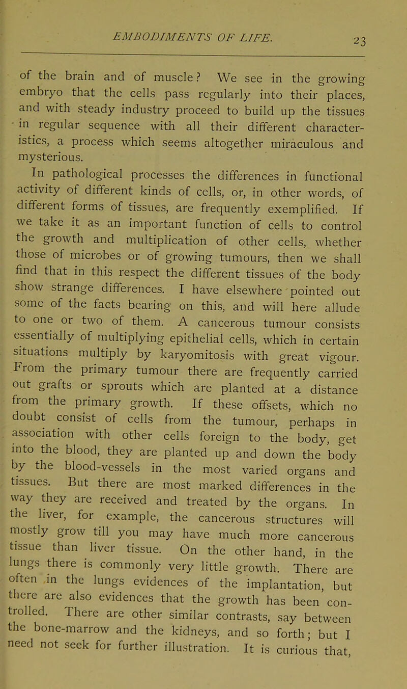 of the brain and of muscle ? We see in the growing embryo that the cells pass regularly into their places, and with steady industry proceed to build up the tissues in regular sequence with all their different character- istics, a process which seems altogether miraculous and mysterious. In pathological processes the differences in functional activity of different kinds of cells, or, in other words, of different forms of tissues, are frequently exemplified. If we take it as an important function of cells to control the growth and multiplication of other cells, whether those of microbes or of growing tumours, then we shall find that in this respect the different tissues of the body show strange differences. I have elsewhere pointed out some of the facts bearing on this, and will here allude to one or two of them. A cancerous tumour consists essentially of multiplying epithelial cells, which in certain situations multiply by karyomitosis with great vigour. Fiom the primary tumour there are frequently carried out grafts or sprouts which are planted at a distance fiom the primary growth. If these offsets, which no doubt consist of cells from the tumour, perhaps in association with other cells foreign to the body, get into the blood, they are planted up and down the body by the blood-vessels in the most varied organs and tissues. But there are most marked differences in the way they are received and treated by the organs. In the liver, for example, the cancerous structures will mostly grow till you may have much more cancerous tissue than liver tissue. On the other hand, in the lungs there is commonly very little growth. There are often in the lungs evidences of the implantation, but there are also evidences that the growth has been con- trolled. There are other similar contrasts, say between the bone-marrow and the kidneys, and so forth; but I need not seek for further illustration. It is curious that,