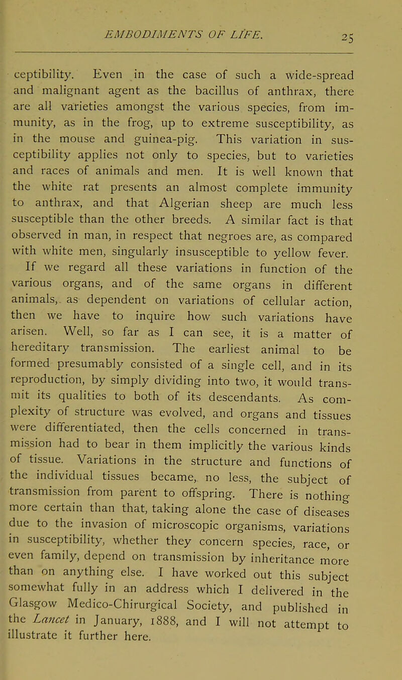 ceptibility. Even in the case of such a wide-spread and malignant agent as the bacillus of anthrax, there are all varieties amongst the various species, from im- munity, as in the frog, up to extreme susceptibility, as in the mouse and guinea-pig. This variation in sus- ceptibility applies not only to species, but to varieties and races of animals and men. It is well known that the white rat presents an almost complete immunity to anthrax, and that Algerian sheep are much less susceptible than the other breeds. A similar fact is that observed in man, in respect that negroes are, as compared with white men, singularly insusceptible to yellow fever. If we regard all these variations in function of the various organs, and of the same organs in different animals, as dependent on variations of cellular action, then we have to inquire how such variations have arisen. Well, so far as I can see, it is a matter of hereditary transmission. The earliest animal to be formed presumably consisted of a single cell, and in its reproduction, by simply dividing into two, it would trans- mit its qualities to both of its descendants. As com- plexity of structure was evolved, and organs and tissues were differentiated, then the cells concerned in trans- mission had to bear in them implicitly the various kinds of tissue. Variations in the structure and functions of the individual tissues became, no less, the subject of transmission from parent to offspring. There is nothin^ more certain than that, taking alone the case of diseases due to the invasion of microscopic organisms, variations in susceptibility, whether they concern species, race, or even family, depend on transmission by inheritance more than on anything else. I have worked out this subject somewhat fully in an address which I delivered in the Glasgow Medico-Chirurgical Society, and published in the Lancet in January, 1888, and I will not attempt to illustrate it further here.