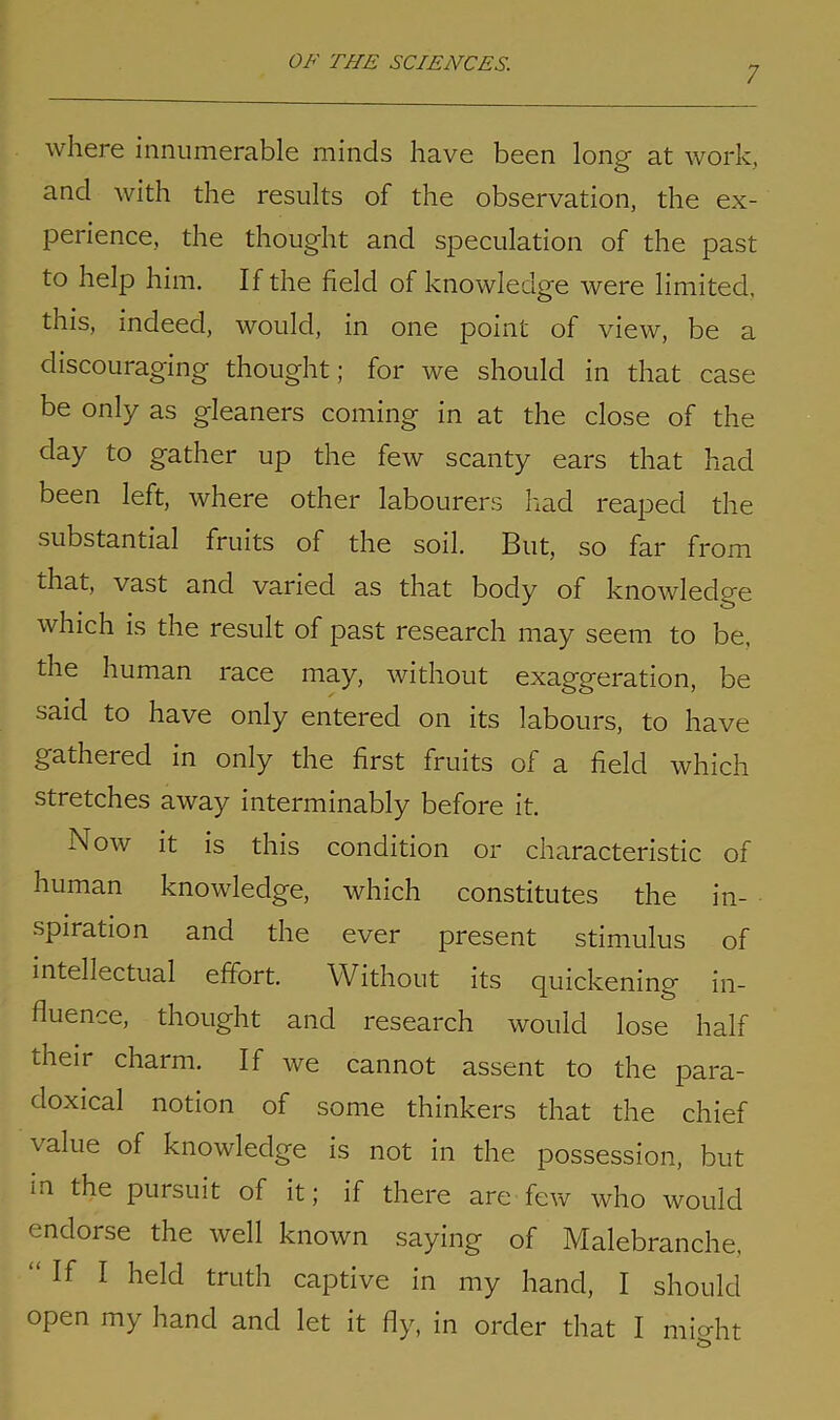 7 where innumerable minds have been long at work, and with the results of the observation, the ex- perience, the thought and speculation of the past to help him. If the field of knowledge were limited, this, indeed, would, in one point of view, be a discouraging thought; for we should in that case be only as gleaners coming in at the close of the day to gather up the few scanty ears that had been left, where other labourers had reaped the substantial fruits of the soil. But, so far from that, vast and varied as that body of knowledge which is the result of past research may seem to be, the human race may, without exaggeration, be said to have only entered on its labours, to have gathered in only the first fruits of a field which stretches away interminably before it. Now it is this condition or characteristic of human knowledge, which constitutes the in- spiration and the ever present stimulus of intellectual effort. Without its quickening in- fluence, thought and research would lose half their charm. If we cannot assent to the para- doxical notion of some thinkers that the chief value of knowledge is not in the possession, but in the pursuit of it; if there are few who would endorse the well known saying of Malebranche, If I held truth captive in my hand, I should open my hand and let it fly, in order that I mio-ht