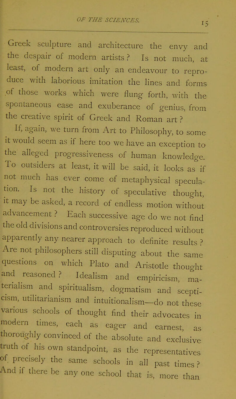 15 Greek sculpture and architecture the envy and the clespaii of modern artists ? Is not much, at least, of modern art only an endeavour to repro- duce with laborious imitation the lines and forms of those works which were flung forth, with the spontaneous ease and exuberance of genius, from the cieative spirit of Greek and Roman art ? If, again, we turn from Art to Philosophy, to some it would seem as if here too we have an exception to the alleged progressiveness of human knowledge. To outsiders at least, it will be said, it looks as if not much has ever come of metaphysical specula- tion. Is not the history of speculative thought, it may be asked, a record of endless motion without advancement ? Each successive age do we not find die old divisions and controversies reproduced without apparently any nearer approach to definite results ? Aie not philosophers still disputing about the same questions on which Plato and Aristotle thought and reasoned? Idealism and empiricism, ma- terialism and spiritualism, dogmatism and scepti- cism, utilitarianism and intuitionalism—do not these various schools of thought find their advocates in modern times, each as eager and earnest, as thoroughly convinced of the absolute and exclusive truth of his own standpoint, as the representatives of precisely the same schools in all past times ? And if there be any one school that is, more than