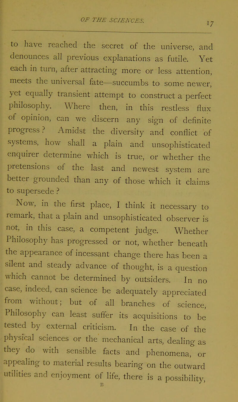 17 to have reached the secret of the universe, and denounces all previous explanations as futile. Yet each in turn, after attracting' more or less attention, meets the universal fate—succumbs to some newer, >et equally transient attempt to construct a perfect philosophy. Where then, in this restless flux of opinion, can we discern any sign of definite progiess ? Amidst the diversity and conflict of systems, how shall a plain and unsophisticated enquirer determine which is true, or whether the pretensions of the last and newest system are bettei grounded than any of those which it claims to supersede ? Now, in the first place, I think it necessary to remark, that a plain and unsophisticated observer is not, in this case, a competent judge. Whether Philosophy has progressed or not, whether beneath the appearance of incessant change there has been a silent and steady advance of thought, is a question which cannot be determined by outsiders. In no case, indeed, can science be adequately appreciated from without; but of all branches of science, Philosophy can least suffer its acquisitions to be tested by external criticism. In the case of the physical sciences or the mechanical arts, dealing as they do with sensible facts and phenomena, or appealing to material results bearing on the outward utilities and enjoyment of life, there is a possibility,