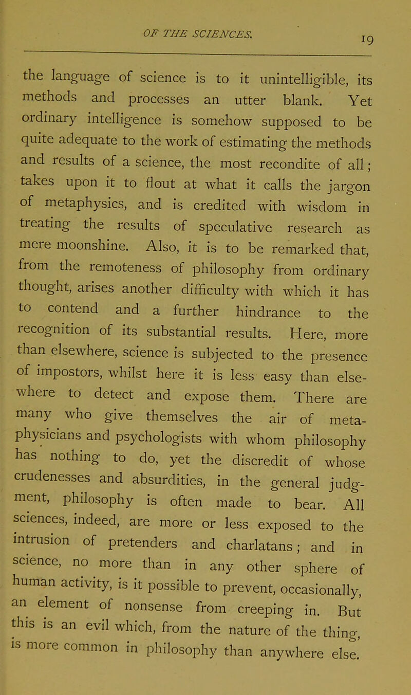 19 the language of science is to it unintelligible, its methods and processes an utter blank. Yet ordinary intelligence is somehow supposed to be quite adequate to the work of estimating the methods and results of a science, the most recondite of all; takes upon it to flout at what it calls the jargon of metaphysics, and is credited with wisdom in ti eating the results of speculative research as mere moonshine. Also, it is to be remarked that, from the remoteness of philosophy from ordinary thought, arises another difficulty with which it has to contend and a further hindrance to the lecognition of its substantial results. Here, more than elsewhere, science is subjected to the presence of impostors, whilst here it is less easy than else- where to detect and expose them. There are many who give themselves the air of meta- physicians and psychologists with whom philosophy has nothing to do, yet the discredit of whose crudenesses and absurdities, in the general judg- ment, philosophy is often made to bear. All sciences, indeed, are more or less exposed to the intrusion of pretenders and charlatans; and in science, no more than in any other sphere of human activity, is it possible to prevent, occasionally, an element of nonsense from creeping in. But this is an evil which, from the nature of the thing, is more common in philosophy than anywhere else.’