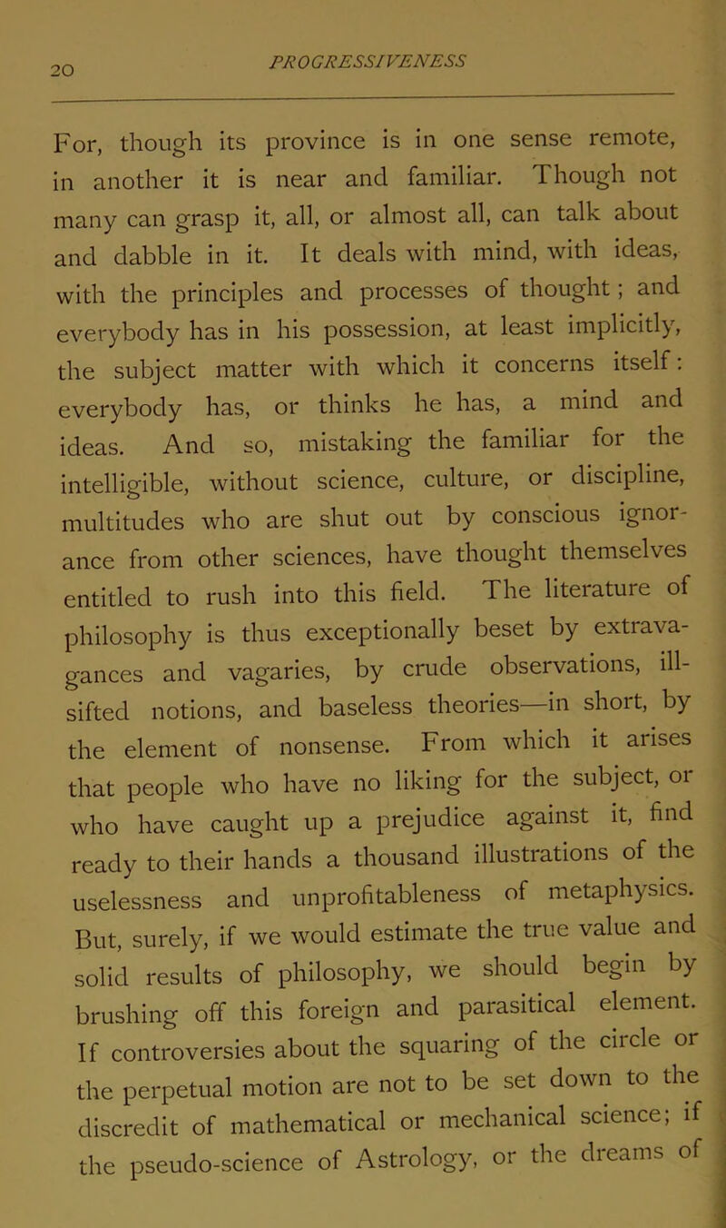 For, though its province is in one sense remote, in another it is near and familiar. Though not many can grasp it, all, or almost all, can talk about and dabble in it. It deals with mind, with ideas, with the principles and processes of thought; and everybody has in his possession, at least implicitly, the subject matter with which it concerns itself. everybody has, or thinks he has, a mind and ideas. And so, mistaking the familiar for the intelligible, without science, culture, or discipline, multitudes who are shut out by conscious ignor ance from other sciences, have thought themselves entitled to rush into this field. The literature of philosophy is thus exceptionally beset by extrava- gances and vagaries, by crude observations, ill- sifted notions, and baseless theories—in short, by the element of nonsense. From which it arises that people who have no liking for the subject, 01 who have caught up a prejudice against it, find ready to their hands a thousand illustrations of the uselessness and unprofitableness of metaphysics. But, surely, if we would estimate the true value and solid results of philosophy, we should begin by brushing off this foreign and parasitical element. If controversies about the squaring of the circle or the perpetual motion are not to be set down to the discredit of mathematical or mechanical science; if the pseudo-science of Astrology, or the dreams of