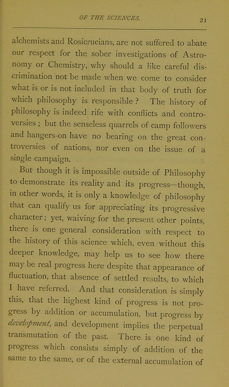 21 alchemists and Rosicrucians, are not suffered to abate our respect for the sober investigations of Astro- nomy or Chemistry, why should a like careful dis- ci imination not be made when we come to consider what is or is not included in that body of truth for which philosophy is responsible? The history of philosophy is indeed rife with conflicts and contro- versies ; but the senseless quarrels of camp followers and hangers-on have no bearing on the great con- tioveisies of nations, nor even on the issue of a single campaign. But though it is impossible outside of Philosophy to demonstrate its reality and its progress—though, in other words, it is only a knowledge of philosophy that can qualify us for appreciating its progressive charactei ; yet, waiving for the present other points, there is one general consideration with respect to the history of this science which, even without this deeper knowledge, may help us to see how there may be real progress here despite that appearance of fluctuation, that absence of settled results, to which I have referred. And that consideration is simply this, that the highest kind of progress is not pro- gress by addition or accumulation, but progress by development, and development implies the perpetual transmutation of the past. There is one kind of progress which consists simply of addition of the same to the same, or of the external accumulation of