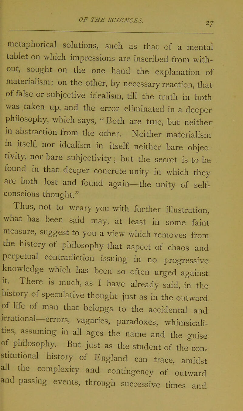 27 metaphorical solutions, such as that of a mental tablet on which impressions are inscribed from with- out, sought on the one hand the explanation of materialism; on the other, by necessary reaction, that of false or subjective idealism, till the truth in both was taken up, and the error eliminated in a deeper philosophy, which says, “ Both are true, but neither in abstraction from the other. Neither materialism in itself, nor idealism in itself, neither bare objec- tivity, nor bare subjectivity ; but the secret is to be found in that deeper concrete unity in which they are both lost and found again—the unity of self- conscious thought.” Thus, not to weary you with further illustration, what has been said may, at least in some faint measure, suggest to you a view which removes from the history of philosophy that aspect of chaos and perpetual contradiction issuing in no progressive knowledge which has been so often urged against it. There is much, as I have already said, in the history of speculative thought just as in the outward of life of man that belongs to the accidental and irrational—errors, vagaries, paradoxes, whimsicali- ties, assuming in all ages the name and the guise of philosophy. But just as the student of the com stitutional history of England can trace, amidst all the complexity and contingency of outward and passing events, through successive times and