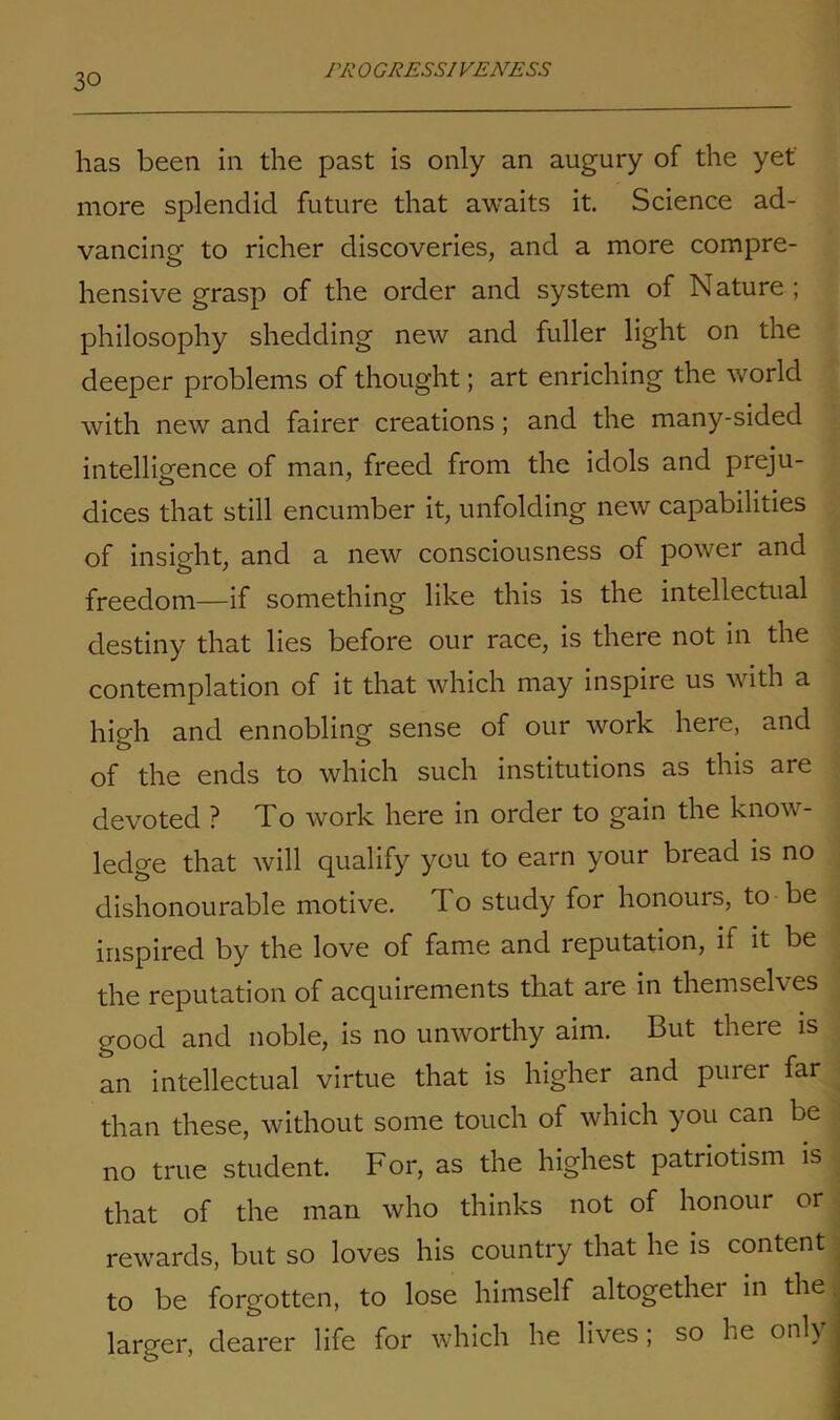 1 ’A’ 0 GRES SI VENESS has been in the past is only an augury of the yet more splendid future that awaits it. Science ad- vancing to richer discoveries, and a more compre- hensive grasp of the order and system of N ature ; philosophy shedding new and fuller light on the deeper problems of thought; art enriching the world with new and fairer creations ; and the many-sided intelligence of man, freed from the idols and preju- dices that still encumber it, unfolding new capabilities of insight, and a new consciousness of power and freedom—if something like this is the intellectual destiny that lies before our race, is there not in the contemplation of it that which may inspire us with a high and ennobling sense of our work here, and of the ends to which such institutions as this are devoted ? To work here in order to gain the know- ledge that will qualify you to earn your bread is no dishonourable motive, do study for honours, to be inspired by the love of fame and reputation, if it be the reputation of acquirements that are in themselves good and noble, is no unworthy aim. But there is an intellectual virtue that is higher and puiei far than these, without some touch of which you can be no true student. For, as the highest patriotism is that of the man who thinks not of honour or rewards, but so loves his country that he is content to be forgotten, to lose himself altogether in the larger, dearer life for which he lives; so he only