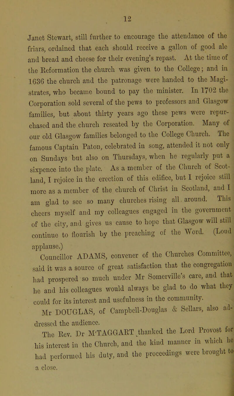 Janet Stewart, still further to encourage the attendance of the friars, ordained that each should receive a gallon of good ale and bread and cheese for their evening’s repast. At the time of the Reformation the church was given to the College; and in 1G3G the church and the patronage were handed to the Magi- strates, who became bound to pay the minister. In 1702 the Corporation sold several of the pews to professors and Glasgow families, but about thirty years ago these pews weie rcpui- chased and the church reseated by the Corporation. Many of our old Glasgow families belonged to the College Church, lhe famous Captain Paton, celebrated in song, attended it not only on Sundays but also on Thursdays, when he regularly put a sixpence into the plate. As a member of the Church of Scot- land, I rejoice in the erection of this edifice, but I rejoice still more as a member of the church of Christ in Scotland, and I am glad to see so many churches rising all around. This cheers myself and my colleagues engaged in the government of the city, and gives us cause to hope that Glasgow will still continue to flourish by the preaching of the Word. (Loud applause.) Councillor ADAMS, convener of the Churches Committee, said it was a source of great satisfaction that the congregation had prospered so much under Mr Somerville’s care, and that he and his colleagues would always be glad to do what they could for its interest and usefulness in the community. Mr DOUGLAS, of Campbell-Douglas & Sellars, also ad- dressed the audience. The Rev. Dr M'TAGGART ^thanked the Lord Provost for his interest in the Church, and the kind manner in which he had performed his duty, and the proceedings were brought to a close.