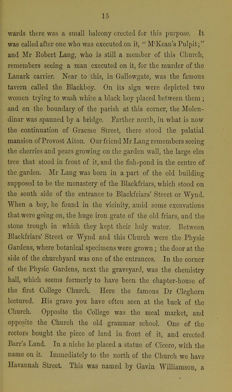 wards there was a small balcony erected for this purpose. It was called after one who was executed on it, “ M‘Kean’s Pulpit;” and Mr Robert Lang, who is still a member of this Church, remembers seeing a man executed on it, for the murder of the Lanark carrier. Near to this, in Gallowgatc, was the famous tavern called the Blackboy. On its sign were depicted two women trying to wash white a black boy placed between them ; and on the boundary of the parish at this corner, the Molen- dinar was spauned by a bridge. Farther north, in what is now the continuation of Graeme Street, there stood the palatial mansion of Provost Aiton. Our friend Mr Lang remembers seeing the cherries and pears growing on the garden wall, the large elm tree that stood in front of it, and the fish-pond in the centre of the garden. Mr Lang was bom in a part of the old building supposed to be the monastery of the Blackfriars, which stood on the south side of the entrance to Blackfriars’ Street or Wynd. When a boy, he found in the vicinity, amid some excavations that were going on, the huge iron grate of the old friars, and the stone trough in which they kept their holy water. Between Blackfriars’ Street or Wynd and this Church were the Physic Gardens, where botanical specimens were grown; the door at the side of the churchyard was one of the entrances. In the corner of the Physic Gardens, next the graveyard, was the chemistry hall, which seems formerly to have been the chapter-house of the first College Church. Here the famous Dr Cleghorn lectured. His grave you have often seen at the back of the Church. Opposite the College was the meal market, and opposite the Church the old grammar school. One of the rectors bought the piece of land in front of it, and erected Barr’s Land. In a niche he placed a statue of Cicero, with the name on it. Immediately to the north of the Church we have Havannah Street. This was named by Gavin Williamson, a