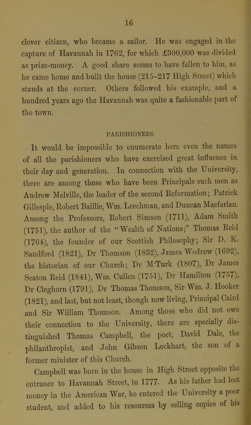 clever citizen, wlio became a sailor. He was engaged in the capture of Havannah in 1762, for which £300,000 was divided as prize-money. A good share seems to have fallen to him, as he came home and built the house (215-217 High Street) which stands at the corner. Others followed his example, and a hundred years ago the Havannah was quite a fashionable part of the town. PARISHIONERS. It would be impossible to enumerate here even the names of all the parishioners who have exercised great influence in their day and generation. In connection with the University, there are among those who have been Principals such men as Andrew Melville, the leader of the second Reformation; Patrick Gillespie, Robert Baillie, Win. Leechman, and Duncan Macfarlan. Among the Professors, Robert Simson (1711), Adam Smith (1751), the author of the “Wealth of Nations;” Thomas Reid (1764), the founder of our Scottish Philosophy; Sir D. K. Sandford (1821), Dr Thomson (1832), James Wodrow (1692), the historian of our Church; Dr M'Turk (180/), Dr James Seaton Reid (1841), Wra. Cullen (1751), Dr Hamilton (1757), Dr Cleghorn (1791), Dr Thomas Thomson, Sir Win. J. Hooker (1821), and last, but not least, though now living, Principal Caird and Sir William Thomson. Among those who did not owe their connection to the University, there are specially dis- tinguished Thomas Campbell, the poet, David Dale, the philanthropist, and John Gibson Lockhart, the son of a former minister of this Church. Campbell was born in the house in High Street opposite the entrance to Havannah Street, in 1777. As his father had lost money in the American War, he entered the University a poor student, and added to his resources by selling copies of his