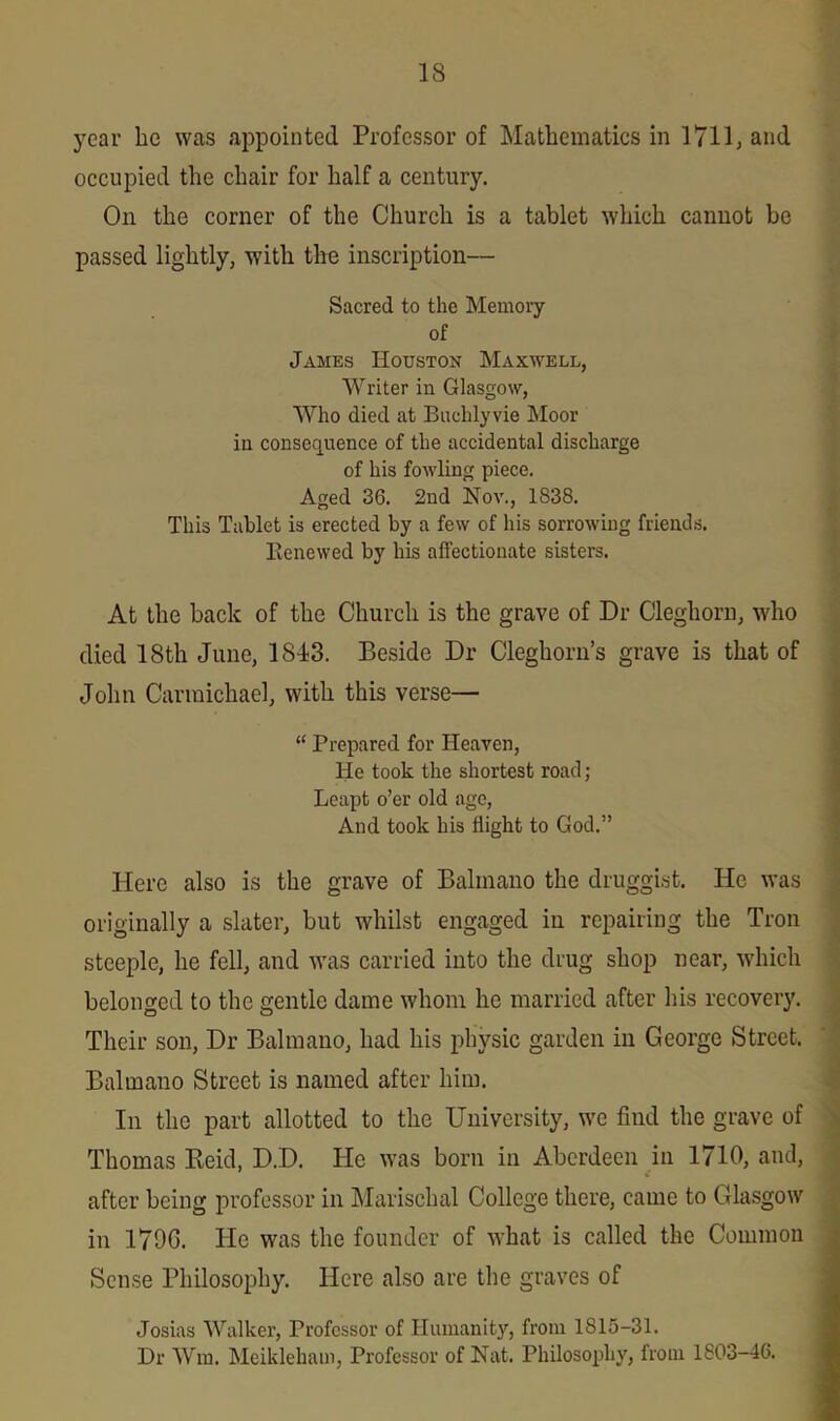 year he was appointed Professor of Mathematics in 1711, and occupied the chair for half a century. On the corner of the Church is a tablet which cannot be passed lightly, with the inscription— Sacred to the Memory of James Houston Maxwell, Writer in Glasgow, Who died at Buchlyvie Moor in consequence of the accidental discharge of his fowling piece. Aged 36. 2nd Nov., 1838. This Tablet is erected by a few of his sorrowing friends. Renewed by his affectionate sisters. At the back of the Church is the grave of Dr Cleghorn, who died 18th June, 1843. Beside Dr Cleghorn’s grave is that of John Carmichael, with this verse— “ Prepared for Heaven, He took the shortest road; Leapt o’er old age, And took his flight to God.” Here also is the grave of Balinano the druggist. He was originally a slater, but whilst engaged in repairing the Tron steeple, he fell, and was carried into the drug shop near, which belonged to the gentle dame whom he married after his recovery. Their son, Dr Balmano, had his physic garden in George Street. Balmano Street is named after him. In the part allotted to the University, we find the grave of Thomas Reid, D.D. He was born in Aberdeen in 1710, and, after being professor in Marischal College there, came to Glasgow in 179G. He was the founder of what is called the Common Sense Philosophy. Here also are the graves of Josias Walker, Professor of Humanity, from 1815-31. Dr Win. Meikleham, Professor of Nat. Philosophy, from 1803-46.