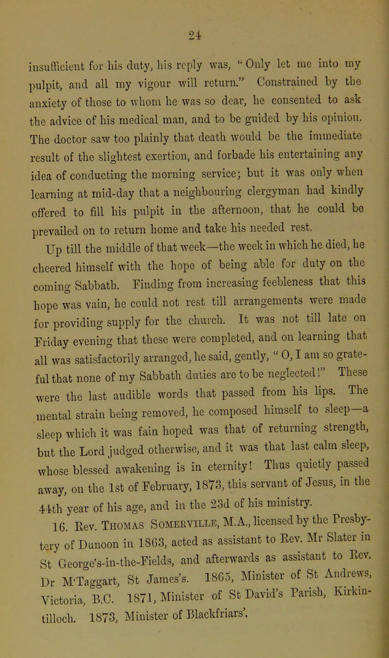 insufficient for his duty, his reply was, Only let me into my pulpit, and all my vigour will return.” Constrained by the anxiety of those to whom he was so dear, he consented to ask the advice of his medical man, and to be guided by his opinion. The doctor saw too plainly that death would be the immediate result of the slightest exertion, and forbade his entertaining any idea of conducting the morning service; but it was only when learning at mid-day that a neighbouring clergyman had kindly offered to fill his pulpit in the afternoon, that he could be prevailed on to return home and take his needed rest. Up till the middle of that week—the week in which he died, he cheered himself with the hope of being able for duty on the coming Sabbath. Finding from increasing feebleness that this hope was vain, he could not rest till arrangements were made for providing supply for the church. It was not till late on Friday evening that these were completed, and on learning that all was satisfactorily arranged, he said, gently, “ 0,1 am so grate- ful that none of my Sabbath duties are to be neglected!” These were the last audible words that passed from his lips. The mental strain being removed, he composed himself to sleep—a sleep which it was fain hoped was that of returning strength, but the Lord judged otherwise, and it was that last calm sleep, whose blessed awakening is in eternity! Thus quietly passed away, on the 1st of February, 1873, this servant of Jesus, in the 44th year of his age, and in the 23d of his ministry. 16. Lev. Thomas Somerville, M.A., licensed by the Presby- tery of Dunoon in 1863, acted as assistant to Rev. Mr Slater in St George’s-in-the-Fields, and afterwards as assistant to Rev. Dr M'Taggart, St James’s. 1865, Minister of St Andrews, Victoria, B.C. 1871, Minister of St David’s Parish, Kirkin- tilloch. 1873, Minister of Blackfriars’.