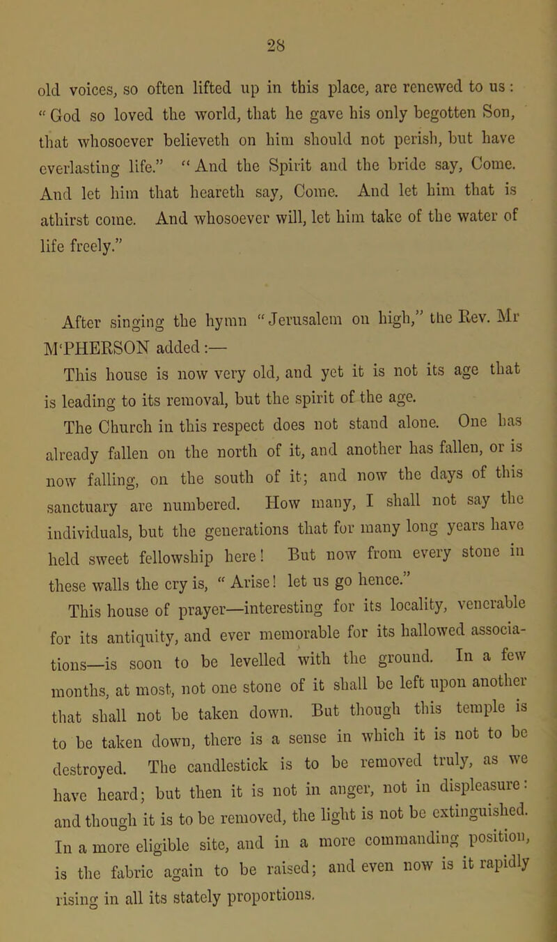 old voices, so often lifted up in this place, are renewed to us: “ God so loved the world, that he gave his only begotten Son, that whosoever believeth on him should not perish, but have everlasting life.” “ And the Spirit and the bride say, Come. And let him that heareth say, Come. And let him that is athirst come. And whosoever will, let him take of the water of life freely.” After singing the hymn “Jerusalem on high,” the Rev. Mr M'PHERSON added This house is now very old, and yet it is not its age that is leading to its removal, but the spirit of the age. The Church in this respect does not stand alone. One has already fallen on the north of it, and another has fallen, or is now falling, on the south of it; and now the days of this sanctuary are numbered. How many, I shall not say the individuals, but the generations that for many long years have held sweet fellowship here! But now from every stone in these walls the cry is, “ Arise! let us go hence.” This house of prayer—interesting for its locality, venerable for its antiquity, and ever memorable for its hallowed associa- tions—is soon to be levelled with the ground. In a few months, at most, not one stone of it shall be left upon another that shall not be taken down. But though this temple is to be taken down, there is a sense in which it is not to be destroyed. The candlestick is to be removed truly, as we have heard; but then it is not in anger, not in displeasure: and though it is to be removed, the light is not be extinguished. In a more eligible site, and in a more commanding position, is the fabric again to be raised; and even now is it rapidly rising in all its stately proportions.