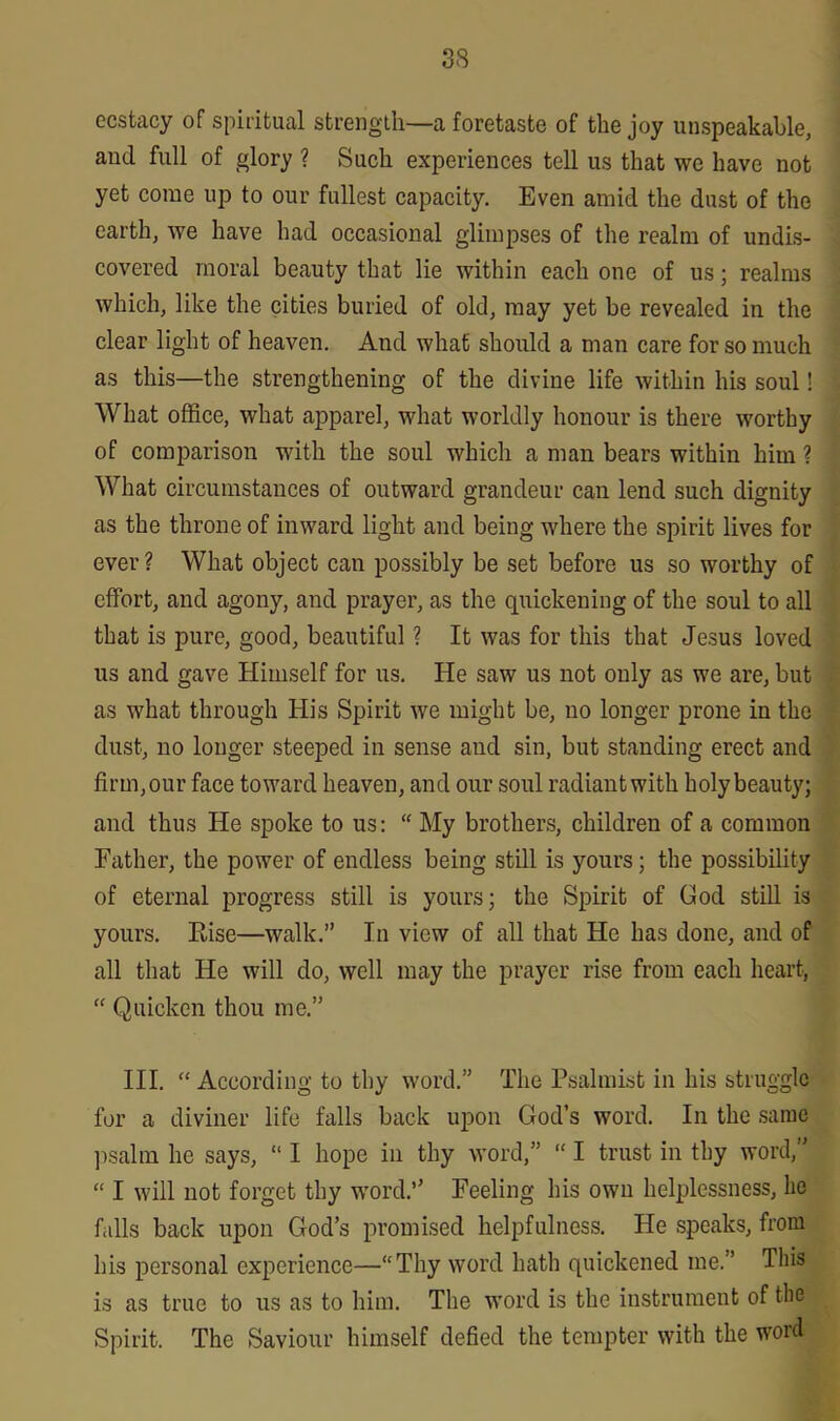 ecstacy of spiritual strength—a foretaste of the joy unspeakable, and full of glory ? Such experiences tell us that we have not yet come up to our fullest capacity. Even amid the dust of the earth, we have had occasional glimpses of the realm of undis- covered moral beauty that lie within each one of us; realms which, like the cities buried of old, may yet be revealed in the clear light of heaven. And what should a man care for so much as this—the strengthening of the divine life within his soul! What office, what apparel, what worldly honour is there worthy of comparison with the soul which a man bears within him ? What circumstances of outward grandeur can lend such dignity as the throne of inward light and being where the spirit lives for ever? What object can possibly be set before us so worthy of effort, and agony, and prayer, as the quickening of the soul to all that is pure, good, beautiful ? It was for this that Jesus loved us and gave Himself for us. He saw us not only as we are, but as what through His Spirit we might be, no longer prone in the dust, no longer steeped in sense and sin, but standing erect and firm, our face toward heaven, and our soul radiant with holy beauty; and thus He spoke to us: “ My brothers, children of a common Father, the power of endless being still is yours; the possibility of eternal progress still is yours; the Spirit of God still is yours. Rise—walk.” In view of all that He has done, and of all that He will do, well may the prayer rise from each heart, “ Quicken thou me.” III. “ According to thy word.” The Psalmist in his struggle for a diviner life falls back upon God’s word. In the same psalm he says, “ I hope in thy word,” “ I trust in thy word,” “ I will not forget thy word.” Feeling his own helplessness, he falls back upon God’s promised helpfulness. He speaks, from his personal experience—“Thy word hath quickened me.” This is as true to us as to him. The word is the instrument of the Spirit. The Saviour himself defied the tempter with the word