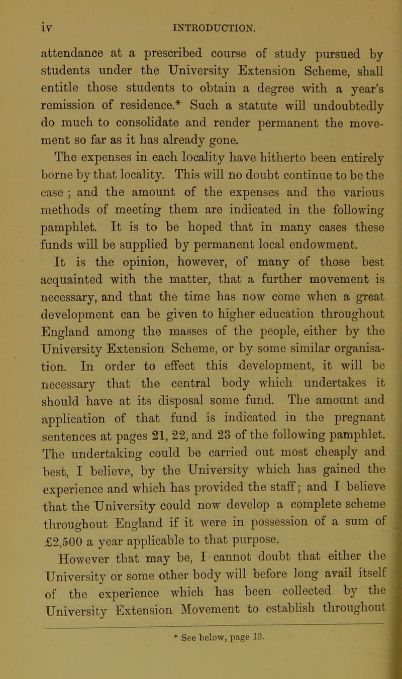 attendance at a prescribed course of study pursued by students under the University Extension Scheme, shall entitle those students to obtain a degree with a year’s remission of residence.* Such a statute will undoubtedly do much to consolidate and render permanent the move- ment so far as it has already gone. The expenses in each locality have hitherto been entirely borne by that locality. This will no doubt continue to be the case ; and the amount of the expenses and the various methods of meeting them are indicated in the following pamphlet. It is to be hoped that in many cases these funds will be supplied by permanent local endowment. It is the opinion, however, of many of those best acquainted with the matter, that a further movement is necessary, and that the time has now come when a great development can be given to higher education throughout England among the masses of the people, either by the University Extension Scheme, or by some similar organisa- tion. In order to effect this development, it will be necessary that the central body which undertakes it should have at its disposal some fund. The amount and application of that fund is indicated in the pregnant sentences at pages 21, 22, and 23 of the following pamphlet. The undertaking could be carried out most cheaply and best, I believe, by the University which has gained the experience and which has provided the staff; and I believe that the University could now develop a complete scheme throughout England if it were in possession of a sum of £2,500 a year applicable to that purpose. However that may be, I cannot doubt that either the University or some other body will before long avail itself of the experience which has been collected by the l University Extension Movement to establish throughout * See below, page 13.