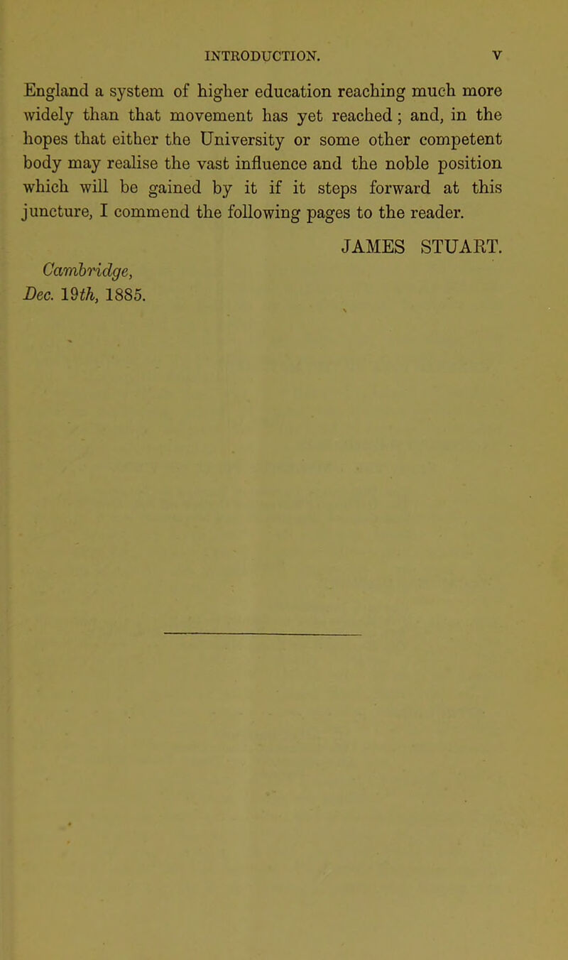 England a system of higher education reaching much more Avidely than that movement has yet reached; and, in the hopes that either the University or some other competent body may realise the vast influence and the noble position which will be gained by it if it steps forward at this juncture, I commend the following pages to the reader. JAMES STUART. Cambridge, Dec. 19 th, 1885.