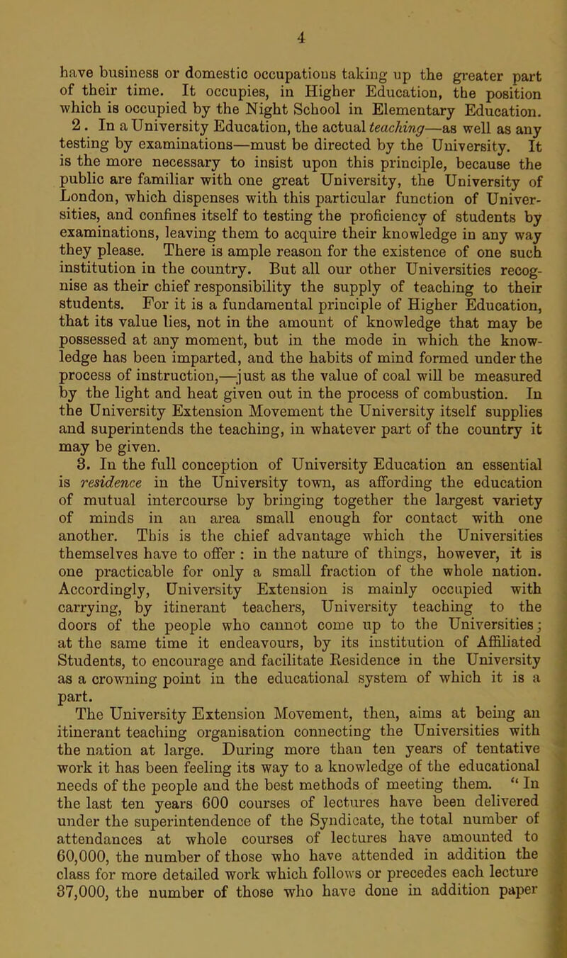 have business or domestic occupations taking up the greater part of their time. It occupies, in Higher Education, the position which is occupied by the Night School in Elementary Education. 2 . In a University Education, the actual teaching—as well as any testing by examinations—must be directed by the University. It is the more necessary to insist upon this principle, because the public are familiar with one great University, the University of London, which dispenses with this particular function of Univer- sities, and confines itself to testing the proficiency of students by examinations, leaving them to acquire their knowledge in any way they please. There is ample reason for the existence of one such institution in the country. But all our other Universities recog- nise as their chief responsibility the supply of teaching to their students. For it is a fundamental principle of Higher Education, that its value lies, not in the amount of knowledge that may be possessed at any moment, but in the mode in which the know- ledge has been imparted, and the habits of mind formed under the process of instruction,—just as the value of coal will be measured by the light and heat given out in the process of combustion. In the University Extension Movement the University itself supplies and superintends the teaching, in whatever part of the country it may be given. 3. In the full conception of University Education an essential is residence in the University town, as affording the education of mutual intercourse by bringing together the largest variety of minds in an area small enough for contact with one another. This is the chief advantage which the Universities themselves have to offer : in the nature of things, however, it is one practicable for only a small fraction of the whole nation. Accordingly, University Extension is mainly occupied with carrying, by itinerant teachers, University teaching to the doors of the people who cannot come up to the Universities; at the same time it endeavours, by its institution of Affiliated Students, to encourage and facilitate Residence in the University as a crowning point in the educational system of which it is a part. The University Extension Movement, then, aims at being an itinerant teaching organisation connecting the Universities with the nation at large. During more than ten years of tentative work it has been feeling its way to a knowledge of the educational needs of the people and the best methods of meeting them. “ In the last ten years 600 courses of lectures have been delivered under the superintendence of the Syndicate, the total number of attendances at whole courses of lectures have amounted to 60.000, the number of those who have attended in addition the class for more detailed work which follows or precedes each lecture 37.000, the number of those who have done in addition paper