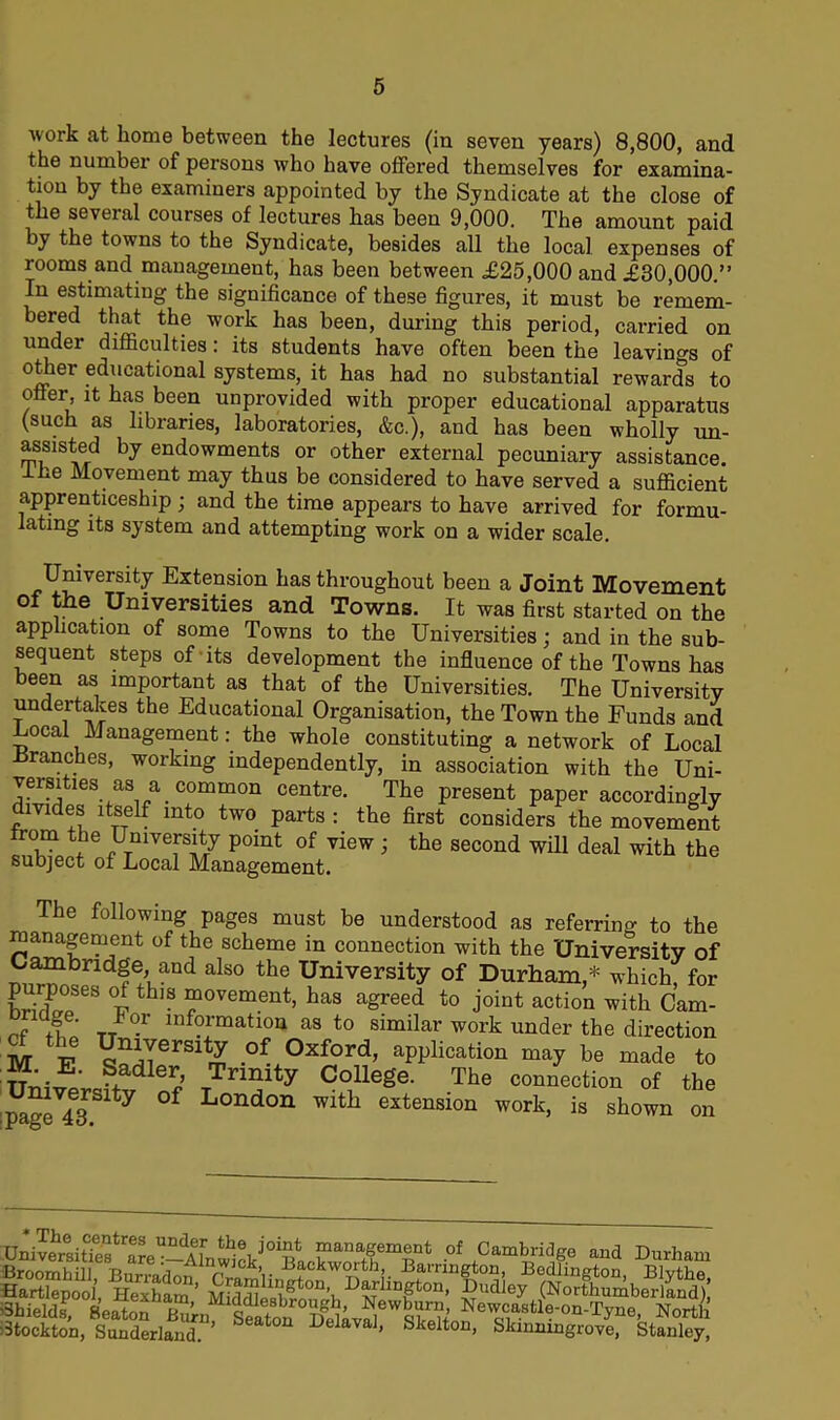 work at home between the lectures (in seven years) 8,800, and the number of persons who have offered themselves for examina- tion by the examiners appointed by the Syndicate at the close of the several courses of lectures has been 9,000. The amount paid by the towns to the Syndicate, besides all the local expenses of rooms and management, has been between £25,000 and £30,000.” In estimating the significance of these figures, it must be remem- bered that the work has been, during this period, carried on under difficulties: its students have often been the leavino-s of oOlier educational systems, it has had no substantial rewards to offer, it has been unprovided with proper educational apparatus (such as libraries, laboratories, &c.), and has been wholly un- assisted by endowments or other external pecuniary assistance, lhe Movement may thus be considered to have served a sufficient apprenticeship ; and the time appears to have arrived for formu- lating its system and attempting work on a wider scale. University Extension has throughout been a Joint Movement of the Universities and Towns. It was first started on the application of some Towns to the Universities; and in the sub- sequent steps of its development the influence of the Towns has been as important as that of the Universities. The University undertakes the Educational Organisation, the Town the Funds and -Local Management: the whole constituting a network of Local -Branches, working independently, in association with the Uni- versities as a common centre. The present paper accordingly divides itself into two parts : the first considers the movement from the University point of view ; the second will deal with the subject of Local Management. The following pages must be understood as referring to the Management of the scheme in connection with the University of Cambridge and also the University of Durham,* which, for E! °i thlS “ovement> has agreed to joint action with Cam- +i ’ TT °r lnf?rmatio11 as to similar work under the direction M V *niTerSltr£ °f 0xford> application may be made to n;^;J+adler,’ TTnmty College. The connection of the University of London with extension work, is shown on Univertit?eBtrarpUldAf th6i ^ ™anagement of Cambridge and Durham Sr