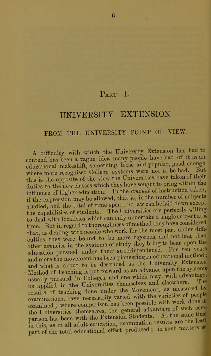 Part I. UNIVERSITY EXTENSION FROM THE UNIVERSITY POINT OF VIEW. A difficulty with which the University Extension has had to contend has been a vague idea many people have had of it as an educational makeshift, something loose and popular, good enough where more recognised College systems were not to be had. Rut this is the opposite of the view the Universities have taken of then- duties to the new classes which they have sought to bring within the influence of higher education. In the amount of instruction taken, if the expression may be allowed, that is, in the number of subjects studied, and the total of time spent, no law can be laid down except the capabilities of students. The Udiversities are perfectly willing to deal with localities which can only undertake a single subject at a time. But in regard to thoroughness of method they have considered that, as dealing with people who work for the most part under 1 culties, they were bound to be more rigorous, and not less, than other agencies in the systems of study they bring to bear upon t e education pursued under their superintendence. For ten years and more the movement has been pioneering in educational method and what is about to be described as the University Extens ou Method of Teaching is put forward as an advance uPon th® usually pursued in Colleges, and one which may, with advanta e be applied in the Universities themselves and elsewhere. the results of teaching done under the Movement, as measured by examinations, have necessarily varied with the varietiesJ of peop examined ; where comparison has been possible with woik done m the Universities themselves, the general advantage of such outi parison has been with the Extension Students. At the: same t in this, as in all adult education, examination results are the ‘I part of the total educational effect produced ; in such mattei I