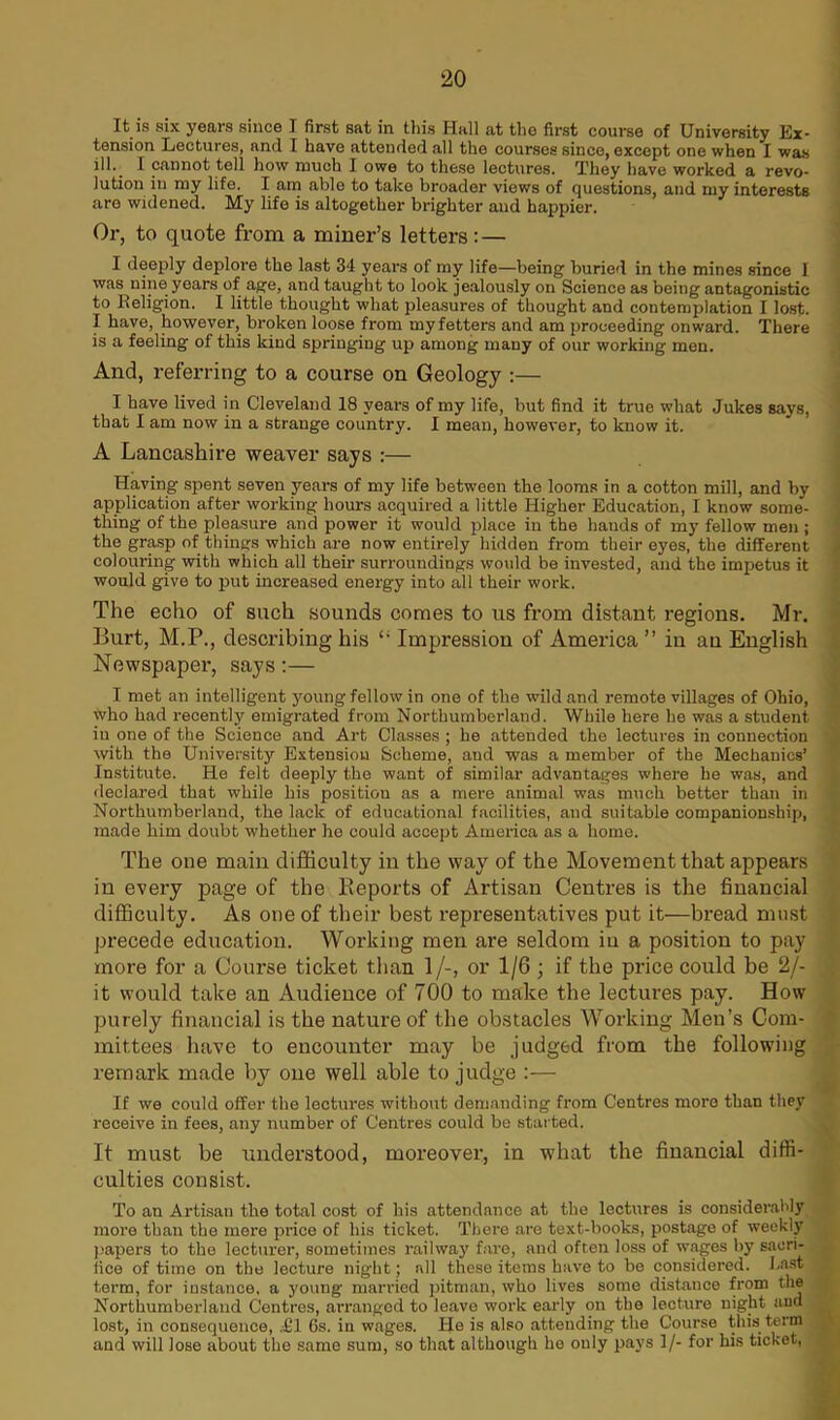 It is six years since I first sat in this Hall at the first course of University Ex- tension Lectures, and I have attended all the courses since, except one when I was ill. I cannot tell how much I owe to these lectures. They have worked a revo- lution in my life. I am able to take broader views of questions, and my interests are widened. My life is altogether brighter and happier. Or, to quote from a miner’s letters: — I deeply deplore the last 34 years of my life—being buried in the mines since I was nine years of age, and taught to look jealously on Science as being antagonistic to Religion. I little thought what pleasures of thought and contemplation I lost. I have, however, broken loose from my fetters and am proceeding onward. There is a feeling of this kind springing up among many of our working men. And, referring to a course on Geology :— I have lived in Cleveland 18 years of my life, but find it true what Jukes says, that I am now in a strange country. I mean, however, to know it. A Lancashire weaver says :— Having spent seven years of my life between the looms in a cotton mill, and by application after working hours acquired a little Higher Education, I know some- thing of the pleasure and power it would place in the hands of my fellow men ; the grasp of things which are now entirely hidden from their eyes, the different colouring with which all their surroundings would be invested, and the impetus it would give to put increased energy into all their work. The echo of such sounds comes to us from distant regions. Mr. Burt, M.P., describing his Impression of America ” in an English Newspaper, says:— I met an intelligent young fellow in one of the wild and remote villages of Ohio, who had recently emigrated from Northumberland. While here he was a student in one of the Science and Art Classes ; he attended the lectures in connection with the University Extension Scheme, and was a member of the Mechanics’ Institute. He felt deeply the want of similar advantages where he was, and declared that while his position as a mere animal was much better than in Northumberland, the lack of educational facilities, and suitable companionship, made him doubt whether he could accept Amex-ica as a home. The one main difficulty in the way of the Movement that appears in every page of the Reports of Artisan Centres is the financial difficulty. As one of their best representatives put it—bread must precede education. Working men are seldom iu a position to pay more for a Course ticket than 1/-, or 1/6 ; if the price could be 2/- it would take an Audience of 700 to make the lectures pay. How purely financial is the nature of the obstacles Working Men’s Com- mittees have to encounter may be judged from the following remark made by one well able to judge :— If we could offer the lectures without demanding from Centres more than they receive in fees, any number of Centres could be started. It must be understood, moreover, in what the financial diffi- culties consist. To an Artisan the total cost of his attendance at the lectures is considerably more than the mere price of his ticket. There are text-books, postage of weekly papers to the lecturer, sometimes railway fare, and often loss of wages by sacri- fice of time on the lecture nig'ht; all these items have to be considered, hast term, for instance, a young married pitman, who lives some distance from the Northumberland Centres, arranged to leave work early on the lecture night and lost, in consequence, .£1 6s. in wages. lie is also attending the Course this term and will lose about the same sum, so that although ho only pays 1/- for his ticket,