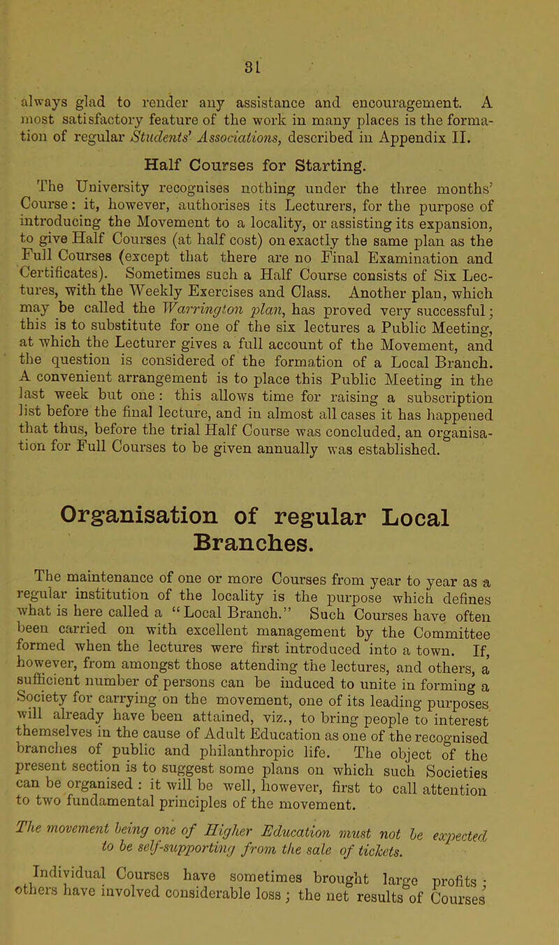 always glad to render any assistance and encouragement. A most satisfactory feature of the work in many places is the forma- tion of regular Students’ Associations, described in Appendix II. Half Courses for Starting. The University recognises nothing under the three months’ Course: it, however, authorises its Lecturers, for the purpose of introducing the Movement to a locality, or assisting its expansion, to give Half Courses (at half cost) on exactly the same plan as the Full Courses (except that there are no Final Examination and Certificates). Sometimes such a Half Course consists of Six Lec- tures, with the Weekly Exercises and Class. Another plan, which may be called the Warrington plan, has proved very successful; this is to substitute for one of the six lectures a Public Meeting, at which the Lecturer gives a full account of the Movement, and the question is considered of the formation of a Local Branch. A convenient arrangement is to place this Public Meeting in the last week but one : this allows time for raising a subscription list before the final lecture, and in almost all cases it has happened that thus, before the trial Half Course was concluded, an organisa- tion for Full Courses to be given annually was established. Organisation of regular Local Branches. The maintenance of one or more Courses from year to year as a regular institution of the locality is the purpose which defines what is here called a “ Local Branch.” Such Courses have often been carried on with excellent management by the Committee formed when the lectures were first introduced into a town. If, however, from amongst those attending the lectures, and others, a sufficient number of persons can be induced to unite in forming a Society for carrying on the movement, one of its leading purposes will already have been attained, viz., to bring people to interest themselves in the cause of Adult Education as one of the recognised branches of public and philanthropic life. The object of the present section is to suggest some plans on which such Societies can be organised : it will be well, however, first to call attention to two fundamental principles of the movement. The movement being one of Higher Education must not be expected to be self-supporting from the sale of tickets. Individual Courses have sometimes brought large profits • others have involved considerable loss; the net results^of Courses