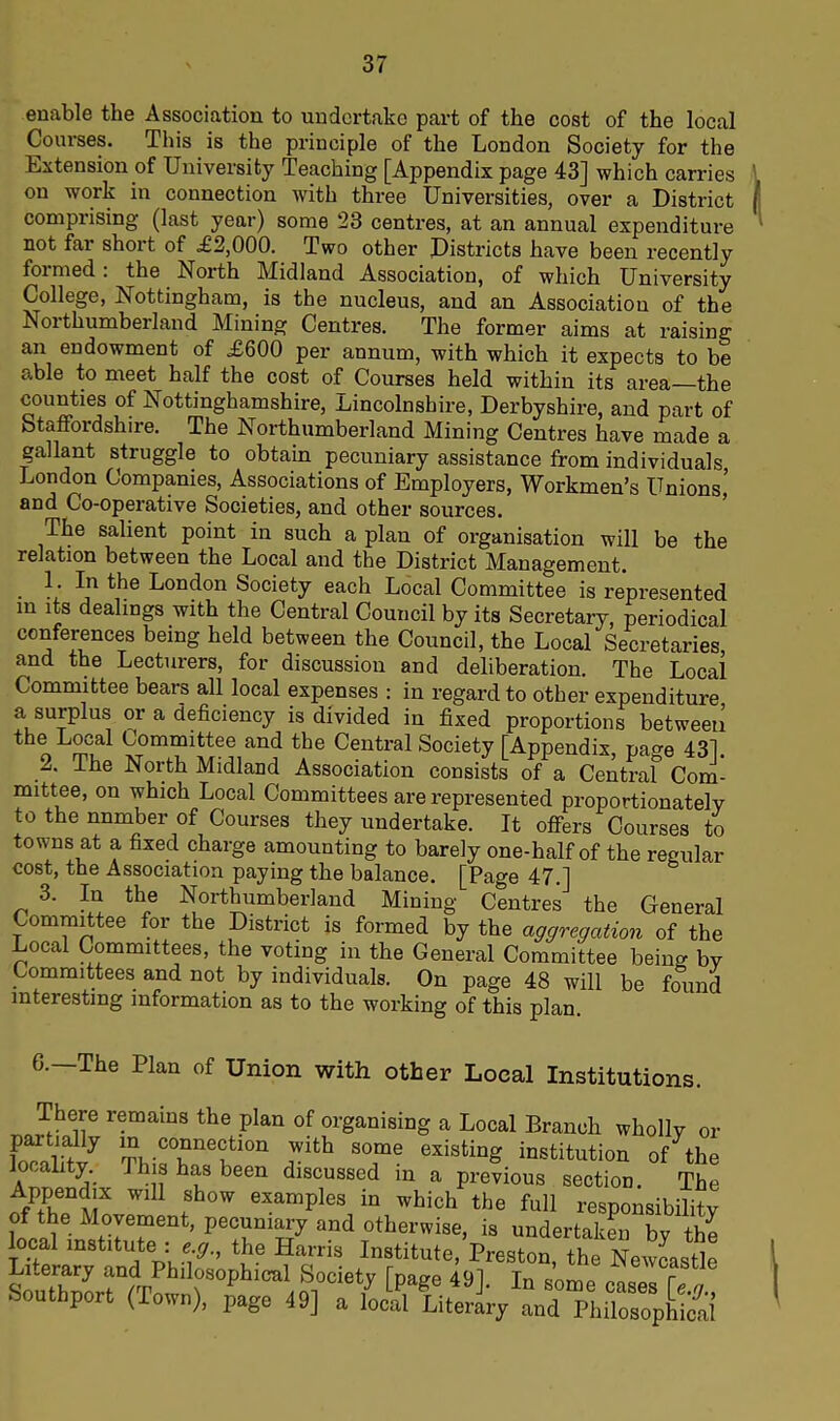 enable the Association to undertake part of the cost of the local Courses. This is the principle of the London Society for the Extension of University Teaching [Appendix page 43] which carries on work in connection with three Universities, over a District comprising (last year) some 23 centres, at an annual expenditure not far short of £2,000. Two other Districts have been recently foimed. the North Midland Association, of which University College, Nottingham, is the nucleus, and an Association of the Northumberland Mining Centres. The former aims at raising an endowment of £600 per annum, with which it expects to be able to meet half the cost of Courses held within its area the counties of Nottinghamshire, Lincolnshire, Derbyshire, and part of Staffordshire. The Northumberland Mining Centres have made a gallant struggle to obtain pecuniary assistance from individuals London Companies, Associations of Employers, Workmen’s Unions’ and Co-operative Societies, and other sources. The salient point in such a plan of organisation will be the relation between the Local and the District Management. 1. In the London Society each Local Committee is represented in its dealings with the Central Council by its Secretary, periodical conferences being held between the Council, the Local Secretaries, and the Lecturers, for discussion and deliberation. The Local Committee bears all local expenses : in regard to other expenditure a surplus or a deficiency is divided in fixed proportions between the Loca1 Committee and the Central Society [Appendix, page 431. . • -^e North Midland Association consists of a Central Com- mittee, on which Local Committees are represented proportionately to the number of Courses they undertake. It offers Courses to towns at a fixed charge amounting to barely one-half of the regular cost, the Association paying the balance. [Page 47.] 3. In the Northumberland Mining Centres the General Committee for the District is formed by the aggregation of the Local Committees, the voting in the General Committee being by Committees and not by individuals. On page 48 will be found interesting information as to the working of this plan. 6.—The Plan of Union with other Local Institutions. There remains the plan of organising a Local Branch wholly or pai tally in connection with some existing institution of the locality This has been discussed in a previous section. The AfP+nenvlX WlU Sh°w examP]es in which the full responsibility of the Movement, pecuniary and otherwise, is undertaken bv the 'of f Harris Inst,tute,Preston the Newcastle Literary and Philosophical Society [page 491 In some Southport (Town), page 49] a £J£